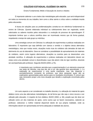 COLÉGIO ESTADUAL EUZÉBIO DA MOTA                                            235

                   Ensino Fundamental, Médio e Educação de Jovens e Adultos


        É importante salientar o uso criativo das metodologias pelo educador, que será indispensável
em todos os momentos do seu trabalho, bem como o olhar atento e crítico sobre a realidade trazida
pelos educandos.

        A busca de soluções para as problematizações constitui-se em referência fundamental no
ensino de Ciências. Quando elaborada individual ou coletivamente deve ser registrada, sendo
valorizados os saberes trazidos pelos educandos e a evolução do processo de aprendizagem. É
importante lembrar que a cultura científica deve ser incentivada mesmo que de forma gradual,
respeitando o tempo de cada grupo ou indivíduo.

        Uma estratégia comum em Ciências é a utilização de experimentos e práticas realizadas em
laboratório. É importante que seja definido com clareza o sentido e o objetivo dessa alternativa
metodológica, visto que muitas vezes, situações muito ricas do cotidiano são deixadas de lado em
detrimento do uso do laboratório. Deve-se considerar a possibilidade de aproveitamento de materiais
do cotidiano, assim como lugares alternativos, situações ou eventos para se desenvolver uma
atividade científica. A utilização de experimentos e práticas realizadas em laboratório devem ser
vistas como uma atividade comum e diversificada e que não abrem mão do rigor científico, devendo
ser acompanhada pelo professor. Segundo BIZZO (2002, p.75),

              é importante que o professor perceba que a experimentação é um elemento essencial
              nas aulas de ciências, mas que ela, por si só, não garante bom aprendizado. (...) a
              realização de experimentos é uma tarefa importante, mas não dispensa o
              acompanhamento constante do professor, que deve pesquisar quais são as
              explicações apresentadas pelos alunos para os resultados encontrados. É comum que
              seja necessário propor uma nova situação que desafie a explicação encontrada pelos
              alunos.




        Um outro aspecto a ser considerado no trabalho docente, é a utilização do material de apoio
didático como uma das alternativas metodológicas, de tal forma que não seja o único recurso a ser
utilizado pelo educador. A respeito do livro didático, BIZZO (2002, p. 66), propõe que ele deve ser
utilizado como um dos materiais de apoio, como outros que se fazem necessários, cabendo ao
professor, selecionar o melhor material disponível diante de sua própria realidade, onde as
informações devem ser apresentadas de forma adequada à realidade dos alunos.
 