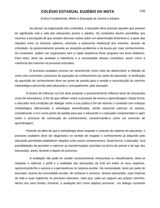 COLÉGIO ESTADUAL EUZÉBIO DA MOTA                                           236

                   Ensino Fundamental, Médio e Educação de Jovens e Adultos


           Ao pensar na organização dos conteúdos, o educador deve priorizar aqueles que possam
ter significado real à vida dos educandos jovens e adultos. Os conteúdos devem possibilitar aos
mesmos a percepção de que existem diversas visões sobre um determinado fenômeno e, a partir das
relações entre os diversos saberes, estimular a autonomia intelectual dos mesmos, através da
criticidade, do posicionamento perante as situações-problemas e da busca por mais conhecimentos.
Os conteúdos podem ser organizados sem a rígida seqüência linear proposta nos livros didáticos.
Para tanto, deve ser avaliada a relevância e a necessidade desses conteúdos, assim como a
coerência dos mesmos no processo educativo.

           O processo avaliativo precisa ser reconhecido como meio de desenvolver a reflexão de
como vem ocorrendo o processo de aquisição do conhecimento por parte do educando. A verificação
da aquisição do conhecimento deve ser ponto de partida para a revisão e reconstrução do caminho
metodológico percorrido pelo educando e, principalmente, pelo educador.

        O ensino de Ciências na EJA deve propiciar o questionamento reflexivo tanto de educandos
como de educadores, a fim de que reflitam sobre o processo de ensino e aprendizagem. Desta forma,
o educador terá condições de dialogar sobre a sua prática a fim de retomar o conteúdo com enfoque
metodológico diferenciado e estratégias diversificadas, sendo essencial valorizar os acertos,
considerando o erro como ponto de partida para que o educando e o educador compreendam e ajam
sobre o processo de construção do conhecimento, caracterizando-o como um exercício de
aprendizagem.

        Partindo da idéia de que a metodologia deve respeitar o conjunto de saberes do educando, o
processo avaliativo deve ser diagnóstico no sentido de resgatar o conhecimento já adquirido pelo
educando permitindo estabelecer relações entre esses conhecimentos. Desta forma, o educador terá
possibilidades de perceber e valorizar as transformações ocorridas na forma de pensar e de agir dos
educandos, antes, durante e depois do processo.

           A avaliação não pode ter caráter exclusivamente mensurável ou classificatório, deve-se
respeitar e valorizar o perfil e a realidade dos educandos da EJA em todos os seus aspectos,
oportunizando-lhe o acesso e a permanência no sistema escolar. Há necessidade, tanto por parte do
educador, quanto da comunidade escolar, de conhecer o universo desses educandos, suas histórias
de vida e suas trajetórias no processo educativo, visto que, cada um seguirá seu próprio caminho,
dentro dos seus limites. Portanto, a avaliação tem como objetivo promover um diálogo constante
 