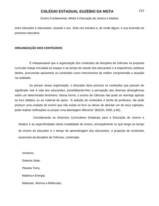 COLÉGIO ESTADUAL EUZÉBIO DA MOTA                                        237

                      Ensino Fundamental, Médio e Educação de Jovens e Adultos


entre educador e educandos, visando o seu êxito nos estudos e, de modo algum, a sua exclusão do
processo educativo.




ORGANIZAÇÃO DOS CONTEÚDOS




           É indispensável que a organização dos conteúdos da disciplina de Ciências na proposta
curricular esteja vinculada ao espaço e ao tempo de estudo dos educandos e à experiência cotidiana
destes, procurando apresentar os conteúdos como instrumentos de melhor compreensão e atuação
na realidade.

           Ao pensar nessa organização, o educador deve priorizar os conteúdos que possam ter
significado real à vida dos educandos, possibilitando-lhes a percepção das diversas abrangências
sobre um determinado fenômeno. Dessa forma, o ensino de Ciências não pode se restringir apenas
ao livro didático ou ao material de apoio. “A seleção de conteúdos é tarefa do professor; ele pode
produzir uma unidade de ensino que não existe no livro ou deixar de abordar um de seus capítulos,
pode realizar retificações ou propor uma abordagem diferente” (BIZZO, 2000, p.66).

                Considerando as Diretrizes Curriculares Estaduais para a Educação de Jovens e

  Adultos e as especificidades desta modalidade de ensino, principalmente no que tange ao tempo

  de ensino do educador e o tempo de aprendizagem dos educandos, a proposta de conteúdos

  essenciais da disciplina de Ciências, contempla:




     Universo.

     Sistema Solar.

     Planeta Terra.

     Matéria e Energia.

     Materiais, Átomos e Moléculas.
 