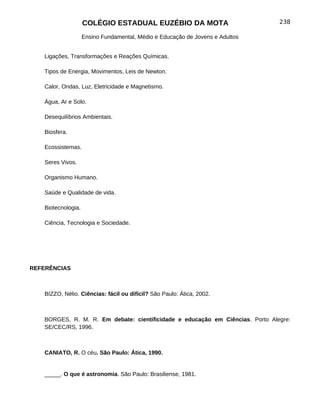 COLÉGIO ESTADUAL EUZÉBIO DA MOTA                           238

                    Ensino Fundamental, Médio e Educação de Jovens e Adultos


   Ligações, Transformações e Reações Químicas.

   Tipos de Energia, Movimentos, Leis de Newton.

   Calor, Ondas, Luz, Eletricidade e Magnetismo.

   Água, Ar e Solo.

   Desequilíbrios Ambientais.

   Biosfera.

   Ecossistemas.

   Seres Vivos.

   Organismo Humano.

   Saúde e Qualidade de vida.

   Biotecnologia.

   Ciência, Tecnologia e Sociedade.




REFERÊNCIAS



   BIZZO, Nélio. Ciências: fácil ou difícil? São Paulo: Ática, 2002.



   BORGES, R. M. R. Em debate: cientificidade e educação em Ciências. Porto Alegre:
   SE/CEC/RS, 1996.



   CANIATO, R. O céu. São Paulo: Ática, 1990.


   _____. O que é astronomia. São Paulo: Brasiliense, 1981.
 