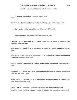 COLÉGIO ESTADUAL EUZÉBIO DA MOTA                                        239

             Ensino Fundamental, Médio e Educação de Jovens e Adultos




_____. A terra em que vivemos. Campinas: Papirus, 1985.



CHASSOT, A. I. Catalisando transformações na educação. Ijuí: Editora Unijuí, 1994.



_____. Para que(m) é útil o ensino? Canoas: Editora da ULBRA, 1995.



_____.A ciência através dos tempos. São Paulo: Moderna, 1994.



CHASSOT, A. I. & OLIVEIRA, R. J.        (Org.) Ciência, ética e cultura na educação. São
Leopoldo: Unisinos, 1998.


DELIZOICOV, D.; ANGOTTI, J. A. Metodologia do ensino de Ciências. São Paulo: Cortez,
1992.


DELIZOICOV, D.; ANGOTTI, J. .A.; PERNAMBUCO, M. A. Ensino de Ciências: fundamentos
e métodos. São Paulo: Cortez, 2002.



GASPAR, Alberto. Experiências de Ciências para o Ensino Fundamental. São Paulo: Ática,
2003.



GIL-PEREZ, D. & CARVALHO, A. M. P. Formação de professores de ciências: tendências e
inovações. São Paulo: Cortez.



HAMBERGER, A. I. & LIMA, E.C. A. S. Pensamento e ação no ensino de ciências. São
Paulo: Instituto de Física, 1989.



KRASILCHIK, M. O professor e o currículo das ciências. São Paulo: EPU/USP, 1987.
OLIVEIRA, Renato José de. A escola e o ensino de ciências. São Leopoldo: Unissinos, 2000.
 