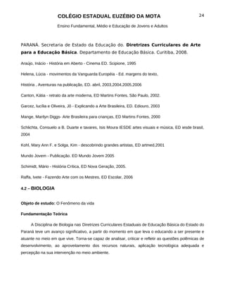 COLÉGIO ESTADUAL EUZÉBIO DA MOTA                                             24

                     Ensino Fundamental, Médio e Educação de Jovens e Adultos



PARANÁ. Secretaria de Estado da Educação do. Diretrizes Curriculares de Arte
para a Educação Básica. Departamento de Educação Básica. Curitiba, 2008.

Araújo, Inácio - História em Aberto - Cinema ED. Scipione, 1995

Helena, Lúcia - movimentos da Vanguarda Européia - Ed. margens do texto,

História , Aventuras na publicação, ED. abril, 2003,2004,2005,2006

Canton, Kátia - retrato da arte moderna, ED Martins Fontes, São Paulo, 2002.

Garcez, lucília e Oliveira, Jô - Explicando a Arte Brasileira, ED. Ediouro, 2003

Mange, Marilyn Diggs- Arte Brasileira para crianças, ED Martins Fontes, 2000

Schlichta, Consuelo a B. Duarte e tavares, Isis Moura IESDE artes visuais e música, ED iesde brasil,
2004

Kohl, Mary Ann F. e Solga, Kim - descobrindo grandes artistas, ED artmed,2001

Mundo Jovem - Publicação. ED Mundo Jovem 2005

Schimidt, Mário - História Crítica, ED Nova Geração, 2005.

Raffa, Ivete - Fazendo Arte com os Mestres, ED Escolar, 2006

4.2 – BIOLOGIA


Objeto de estudo: O Fenômeno da vida

Fundamentação Teórica

       A Disciplina de Biologia nas Diretrizes Curriculares Estaduais de Educação Básica do Estado do
Paraná teve um avanço significativo, a partir do momento em que leva o educando a ser presente e
atuante no meio em que vive. Torna-se capaz de analisar, criticar e refletir as questões polêmicas de
desenvolvimento, ao aproveitamento dos recursos naturais, aplicação tecnológica adequada e
percepção na sua intervenção no meio ambiente.
 
