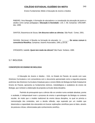 COLÉGIO ESTADUAL EUZÉBIO DA MOTA                                           240

                    Ensino Fundamental, Médio e Educação de Jovens e Adultos




     RIBEIRO, Vera Masagão. A formação de educadores e a constituição da educação de jovens e
     adultos como campo pedagógico. Educação & Sociedade. v.20, n. 68, Campinas: UNICAMP,
     dez, 1999.



     SANTOS, Boaventura de Sousa. Um discurso sobre as ciências. São Paulo: Cortez, 2001.



     SAVIANI, Dermeval. A filosofia na formação do educador. In: _______. Do senso comum à
     consciência filosófica. Campinas: Autores Associados, 1993, p.20-28.



     STENGERS, Isabelle. Quem tem medo da ciência? São Paulo: Siciliano, 1989.




5.7 BIOLOGIA


CONCEPÇÃO DO ENSINO DE BIOLOGIA




           A Educação de Jovens e Adultos - EJA, no Estado do Paraná, de acordo com suas
Diretrizes Curriculares e em consonância com o documento apresentado como a segunda proposta
preliminar das Diretrizes Curriculares Estaduais para o ensino Médio de Biologia da Rede Estadual de
Ensino do Paraná, apresenta os fundamentos teóricos, metodológicos e avaliativos do ensino de
Biologia, que norteiam a elaboração da proposta curricular desta disciplina.

              Partindo do pressuposto que a ciência não se constitui numa verdade absoluta, pronta
  e acabada, é indispensável rever o processo de ensino e aprendizagem da Biologia no contexto
  escolar, de modo que o modelo tradicional de ensino dessa disciplina, no qual se prioriza a
  memorização dos conteúdos, sem a devida reflexão, seja superado por um modelo que
  desenvolva a capacidade dos educandos em buscar explicações científicas para os fatos, através
  de posturas críticas, referenciadas pelo conhecimento científico.
 