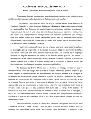 COLÉGIO ESTADUAL EUZÉBIO DA MOTA                                              241

                     Ensino Fundamental, Médio e Educação de Jovens e Adultos


            É necessário distinguir os campos de atuação da ciência, seus contextos e valores, como
também, os objetivos dispensados à disciplina de Biologia no contexto escolar.

               Segundo as Diretrizes Curriculares de Biologia - Ensino Médio, desta Secretaria de
   Estado da Educação, “é objeto de estudo da Biologia o fenômeno vida em toda sua diversidade
   de manifestações. Esse fenômeno se caracteriza por um conjunto de processos organizados e
   integrados, quer no nível de uma célula, de um indivíduo, ou ainda, de organismos no seu meio.
   Um sistema vivo é sempre fruto da interação entre seus elementos constituintes e da interação
   entre esse mesmo sistema e os demais componentes de seu meio. As diferentes formas de vida
   estão sujeitas a transformações que ocorrem no tempo e no espaço, sendo, ao mesmo tempo,
   transformadas e transformadoras do ambiente”.

               Nas Diretrizes, ainda, afirma-se que “ao longo da história da humanidade várias foram
   as explicações para o surgimento e a diversidade da vida, de modo que os modelos científicos
   conviveram e convivem com outros sistemas explicativos como, por exemplo, os de inspiração
   filosófica ou religiosa. Elementos da História e da Filosofia tornam possível, aos alunos, a
   compreensão de que há uma ampla rede de relações entre a produção científica e os contextos
   sociais, econômicos e políticos. É possível verificar que a formulação, a validade ou não das
   diferentes teorias científicas está associada a seu momento histórico.”

            As Diretrizes do Ensino Médio para a disciplina de Biologia consideram que “o
conhecimento do campo da Biologia deve subsidiar a análise e reflexão de questões polêmicas que
dizem respeito ao desenvolvimento, ao aproveitamento de recursos naturais e a utilização de
tecnologias que implicam em intensa intervenção humana no ambiente, levando-se em conta a
dinâmica dos ecossistemas, dos organismos, enfim, o modo como a natureza se comporta e a vida
se processa. Sabe-se que desde o surgimento do planeta Terra, a espécie humana, ou Homo
sapiens, não foi o ser predominante, e muito menos, o ser vivo mais importante dentre todos os
diversos seres vivos que por aqui passaram. Por outro lado, ao longo deste processo de
humanização, que durou aproximadamente três milhões de anos, o homem criou a linguagem, a
escrita e a fala, diferenciando-se de todas as demais formas de vida. Isso possibilitou ao homem a
socialização, a organização dos espaços físicos, a fabricação de instrumentos utilitários e o início das
atividades agrícolas”.

            Ressaltam também, “o papel da Ciência e da sociedade como pontos articuladores entre
a realidade social e o saber científico. Cabe aos seres humanos, enquanto sujeitos históricos
atuantes num determinado grupo social, reconhecerem suas fragilidades e buscarem novas
 