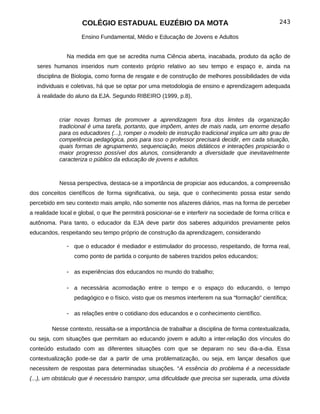 COLÉGIO ESTADUAL EUZÉBIO DA MOTA                                                243

                     Ensino Fundamental, Médio e Educação de Jovens e Adultos


               Na medida em que se acredita numa Ciência aberta, inacabada, produto da ação de
   seres humanos inseridos num contexto próprio relativo ao seu tempo e espaço e, ainda na
   disciplina de Biologia, como forma de resgate e de construção de melhores possibilidades de vida
   individuais e coletivas, há que se optar por uma metodologia de ensino e aprendizagem adequada
   à realidade do aluno da EJA. Segundo RIBEIRO (1999, p.8),



            criar novas formas de promover a aprendizagem fora dos limites da organização
            tradicional é uma tarefa, portanto, que impõem, antes de mais nada, um enorme desafio
            para os educadores (...), romper o modelo de instrução tradicional implica um alto grau de
            competência pedagógica, pois para isso o professor precisará decidir, em cada situação,
            quais formas de agrupamento, sequenciação, meios didáticos e interações propiciarão o
            maior progresso possível dos alunos, considerando a diversidade que inevitavelmente
            caracteriza o público da educação de jovens e adultos.



            Nessa perspectiva, destaca-se a importância de propiciar aos educandos, a compreensão
dos conceitos científicos de forma significativa, ou seja, que o conhecimento possa estar sendo
percebido em seu contexto mais amplo, não somente nos afazeres diários, mas na forma de perceber
a realidade local e global, o que lhe permitirá posicionar-se e interferir na sociedade de forma crítica e
autônoma. Para tanto, o educador da EJA deve partir dos saberes adquiridos previamente pelos
educandos, respeitando seu tempo próprio de construção da aprendizagem, considerando

               - que o educador é mediador e estimulador do processo, respeitando, de forma real,
                  como ponto de partida o conjunto de saberes trazidos pelos educandos;

               - as experiências dos educandos no mundo do trabalho;

               - a necessária acomodação entre o tempo e o espaço do educando, o tempo
                  pedagógico e o físico, visto que os mesmos interferem na sua “formação” científica;

               - as relações entre o cotidiano dos educandos e o conhecimento científico.

         Nesse contexto, ressalta-se a importância de trabalhar a disciplina de forma contextualizada,
ou seja, com situações que permitam ao educando jovem e adulto a inter-relação dos vínculos do
conteúdo estudado com as diferentes situações com que se deparam no seu dia-a-dia. Essa
contextualização pode-se dar a partir de uma problematização, ou seja, em lançar desafios que
necessitem de respostas para determinadas situações. “A essência do problema é a necessidade
(...), um obstáculo que é necessário transpor, uma dificuldade que precisa ser superada, uma dúvida
 