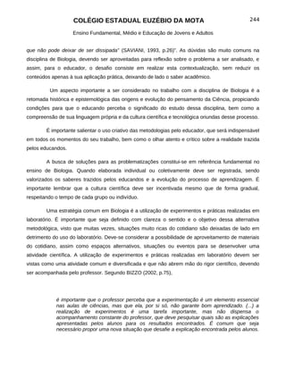 COLÉGIO ESTADUAL EUZÉBIO DA MOTA                                            244

                   Ensino Fundamental, Médio e Educação de Jovens e Adultos


que não pode deixar de ser dissipada” (SAVIANI, 1993, p.26)”. As dúvidas são muito comuns na
disciplina de Biologia, devendo ser aproveitadas para reflexão sobre o problema a ser analisado, e
assim, para o educador, o desafio consiste em realizar esta contextualização, sem reduzir os
conteúdos apenas à sua aplicação prática, deixando de lado o saber acadêmico.

         Um aspecto importante a ser considerado no trabalho com a disciplina de Biologia é a
retomada histórica e epistemológica das origens e evolução do pensamento da Ciência, propiciando
condições para que o educando perceba o significado do estudo dessa disciplina, bem como a
compreensão de sua linguagem própria e da cultura científica e tecnológica oriundas desse processo.

        É importante salientar o uso criativo das metodologias pelo educador, que será indispensável
em todos os momentos do seu trabalho, bem como o olhar atento e crítico sobre a realidade trazida
pelos educandos.

        A busca de soluções para as problematizações constitui-se em referência fundamental no
ensino de Biologia. Quando elaborada individual ou coletivamente deve ser registrada, sendo
valorizados os saberes trazidos pelos educandos e a evolução do processo de aprendizagem. É
importante lembrar que a cultura científica deve ser incentivada mesmo que de forma gradual,
respeitando o tempo de cada grupo ou indivíduo.

        Uma estratégia comum em Biologia é a utilização de experimentos e práticas realizadas em
laboratório. É importante que seja definido com clareza o sentido e o objetivo dessa alternativa
metodológica, visto que muitas vezes, situações muito ricas do cotidiano são deixadas de lado em
detrimento do uso do laboratório. Deve-se considerar a possibilidade de aproveitamento de materiais
do cotidiano, assim como espaços alternativos, situações ou eventos para se desenvolver uma
atividade científica. A utilização de experimentos e práticas realizadas em laboratório devem ser
vistas como uma atividade comum e diversificada e que não abrem mão do rigor científico, devendo
ser acompanhada pelo professor. Segundo BIZZO (2002, p.75),




            é importante que o professor perceba que a experimentação é um elemento essencial
            nas aulas de ciências, mas que ela, por si só, não garante bom aprendizado. (...) a
            realização de experimentos é uma tarefa importante, mas não dispensa o
            acompanhamento constante do professor, que deve pesquisar quais são as explicações
            apresentadas pelos alunos para os resultados encontrados. É comum que seja
            necessário propor uma nova situação que desafie a explicação encontrada pelos alunos.
 