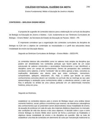 COLÉGIO ESTADUAL EUZÉBIO DA MOTA                                          246

                   Ensino Fundamental, Médio e Educação de Jovens e Adultos




CONTEÚDOS – BIOLOGIA ENSINO MÉDIO




          A proposta de sugestão de conteúdos básicos para a elaboração do currículo da disciplina
de Biologia na Educação de Jovens e Adultos – EJA, fundamenta-se nas “Diretrizes Curriculares de
Biologia – Ensino Médio”, da Secretaria de Estado da Educação do Paraná– SEED – PR.

          É importante considerar que a organização dos conteúdos curriculares da disciplina de
Biologia na EJA tem o objetivo de contemplar as necessidades e o perfil dos educandos desta
modalidade de ensino da Educação Básica.

          Segundo as Diretrizes Curriculares de Biologia – Ensino Médio – SEED-PR,



          os conteúdos básicos são entendidos como os saberes mais amplos da disciplina que
          podem ser desdobrados nos conteúdos pontuais que fazem parte de um corpo
          estruturado de saberes construídos e acumulados historicamente e que identificam a
          disciplina como um campo do conhecimento. Dentro da perspectiva dos conteúdos
          escolares como saberes, o termo "conteúdo" não se refere apenas a fatos, conceitos ou
          explicações destinados aos alunos para que estes conheçam, memorizem,
          compreendam, apliquem, relacionem, etc. Hoje, o critério que decide se certos
          conhecimentos concretos devem ser incluídos no currículo não se restringe ao seu valor
          epistemológico e aceitação como conhecimento válido: a relevância cultural, o valor que
          lhes é atribuído no âmbito de uma cultura particular em um determinado momento
          histórico, entra em cena.



          Segundo as Diretrizes,



          estabelecer os conteúdos básicos para o ensino de Biologia requer uma análise desse
          momento histórico, social, político e econômico que vivemos; da relevância e abrangência
          dos conhecimentos que se pretendem serem desenvolvidos nessa modalidade de ensino;
          da atuação do professor em sala de aula; dos materiais didáticos disponíveis no mercado;
          das condições de vida dos alunos e dos seus objetivos. A decisão sobre o que e como
          ensinar Biologia no Ensino Médio deve ocorrer de forma a promover as finalidades e
          objetivos dessa modalidade de ensino e da disciplina em questão. Não se trata de
          estabelecer uma lista de conteúdos em detrimento de outra por manutenção tradicional ou
 