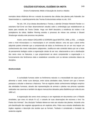 COLÉGIO ESTADUAL EUZÉBIO DA MOTA                                           249

                      Ensino Fundamental, Médio e Educação de Jovens e Adultos


exemplos desta influência têm-se o estudo da anatomia das células das plantas pelo holandês Jan
Swammerdam e, o aperfeiçoamento das Teorias Evolucionistas ambas no séc. XVII.

              No séc. XIX, à luz destas descobertas e Teorias, o alemão Christian Heineich Pander e o
estoniano Karl Ernst von Baer desenvolveram estudos sobre a embriologia que estabeleceram as
bases para estudos da Teoria Celular. Hugo von Mohl descobriu a existência do núcleo e do
protoplasma da célula; Walther Fleming estudou o processo de mitose nos animais e Eduard
Strasburger estudou este processo nas plantas.

              Assim, como relatam GAGLIARD & GIORDAN (apud BASTOS, 1998, p 255) ... a relação
entre o nível microscópico e o macroscópico é um conceito básicos: uma vez que o aluno tenha
adquirido poderá entender que a compreensão de todos os fenômenos de um ser vivo requer um
conhecimento dos níveis moleculares subjacentes. Justifica-se este conteúdo básico por ser a base
do pensamento biológico sobre a organização celular do ser vivo, relacionando-a com a distribuição
dos seres vivos na Natureza, o que proporcionará ao aluno compreender a organização e o
funcionamento dos fenômenos vitais e estabelecer conexões com os demais conteúdos básico da
disciplina.




Biodiversidade




              A curiosidade humana sobre os fenômenos naturais e a necessidade de caçar para se
alimentar e vestir, tentar curar doenças, entre outras atividades vitais, fizeram com que o homem
passasse a estudar e observar a Natureza. Tem-se registros deste conhecimento biológico empírico
das atividades humanas, através das representações de animais e plantas nas pinturas ruprestes
realizadas nas cavernas e também de alguns manuscritos deixados pelos Babilônios por volta do ano
1800 a.C.

              A organização dos seres vivos começou a ser registrada em documentos com o Filósofo
Aristóteles, que viveu no século IV a.C. e através de suas observações ele escreveu o livro “As
Partes dos Animais”. Seu discípulo Teofasto deteve-se mais aos estudos das plantas, iniciando uma
pré-classificação dos vegetais agrupando-as em espécies afins. Pelos seus estudos detalhados dos
órgãos vegetais e descrição dos tecidos que as formam, Teofasto é considerado o fundador da
anatomia vegetal.
 
