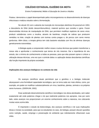 COLÉGIO ESTADUAL EUZÉBIO DA MOTA                                            251

                    Ensino Fundamental, Médio e Educação de Jovens e Adultos


Pasteur, demonstrou o papel desempenhado pelos microorganismos no desenvolvimento de doenças
infecciosas e realizou estudos sobre a fermentação.

           No século XX com o advento da invenção do microscópio eletrônico foi possível em 1953,
a descoberta do DNA (ácido desoxirribonucléico), material químico que constitui o gene. Foram
desenvolvidas técnicas de manipulação do DNA, que permitem modificar espécies de seres vivos;
produzir substâncias como a insulina, através de bactérias; criação de cabras que produzem
remédios no leite; criação de plantas com toxinas contra pragas e, de porcos com carne menos
gordurosa. Além disso, a terapia gênica tem sido bastante estudada com fins de eliminar doenças
geneticamente transmitidas.

           A Biologia ajuda a compreender melhor essas e outras técnicas que podem transformar a
nossa vida e aprofundar o conhecimento que temos de nós mesmos. Daí a importância do seu
estudo, dar o mínimo de conhecimento a todas as pessoas, para que elas possam opinar e criticar a
utilização dessas técnicas, uma vez que o controle delas e a aplicação destas descobertas científicas
são função importante da própria sociedade.




Implicações dos avanços biológicos no contexto da vida




           Os avanços científicos atuais permitiram que a genética e a biologia molecular
alcançassem uma formidável capacidade tecnológica, que se torna cada vez mais efetiva, como, por
exemplo, em poder-se modificar substancialmente um vírus, bactérias, plantas, animais e os próprios
seres humanos. (SIDEKUM, 2002)

           Esse acelerado desenvolvimento científico e tecnológico nos deixa atordoados, sem saber
exatamente até onde podemos chegar e do que realmente podemos nos apropriar, mas por outro
lado, estes avanços nos proporcionam um enorme conhecimento sobre a natureza, nos colocando
muitas vezes acima dela.

           É importante o estudo da biotecnologia, dos avanços científicos e de suas implicações
éticas e morais na sociedade, para que os estudantes no caso, de biologia, possam discutir questões
como nutrição, saúde, emprego e preservação do ambiente que indiretamente influenciam suas
vidas.
 
