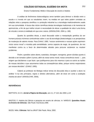 COLÉGIO ESTADUAL EUZÉBIO DA MOTA                                          252

                     Ensino Fundamental, Médio e Educação de Jovens e Adultos


             A análise de fenômenos biotecnológicos serve também para diminuir a divisão entre a
escola e o mundo em que os estudantes vivem, na medida em que estes podem constatar as
relações entre a pesquisa científica e a produção industrial ou a tecnologia tradicionalmente usada
em sua comunidade. A busca das raízes científicas destas tecnologias tradicionais e de maneiras de
aprimorá-las, a fim de que melhor sirvam à necessidade de elevar a qualidade de vida é uma forma
de vincular o ensino à realidade em que vive o aluno. (KRASILCHIK, 2004, p. 186)

             Quanto às questões éticas, a atual discussão sobre a manipulação genética do ser
humano provoca inúmeras controvérsias sobre o uso da tecnologia (biotecnologia) e as perspectivas
de mudanças de valores morais. Para CHAUÍ, 1995, “nossos sentimentos e nossas ações exprimem
nosso senso moral” e movidos pela sensibilidade, somos capazes de reagir, de questionar, de nos
manifestar contra ou a favor de determinadas atitudes para procurar esclarecer ou resolver
problemas.

             Porém, questões sobre aborto, eutanásia, clonagem, transgenia, geram dúvidas quanto à
decisão a ser tomada e põem à prova, além do nosso senso moral, nossa consciência moral, “... pois
exigem que decidamos o que fazer, que justifiquemos para nós mesmos e para os outros as razões
de nossas decisões e que assumamos todas as conseqüências delas, porque somos responsáveis
por nossas decisões”. (CHAUÍ, 1995).

             Caberá ao professor de Biologia indicar temas de discussão ética e auxiliar o aluno na
análise “à luz dos princípios, regras e direitos alternativos, além de levar em conta a avaliação
intuitiva do aluno” (KRASILCHIK, 2004).




REFERÊNCIAS



BAPTISTA, G.C.S. Jornal a Página da Educação, ano 11, nº 118, dez 2002, p.19



BASTOS, F. História da Ciência e pesquisa em ensino de ciências. In: NARDI,R. Questões Atuais
no Ensino de Ciências. São Paulo: Escrituras,1998.



BIZZO, Nélio. Ciências: fácil ou difícil? São Paulo: Ática, 2002.
 