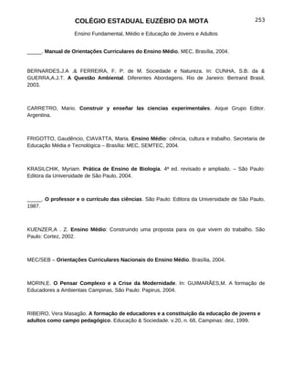 COLÉGIO ESTADUAL EUZÉBIO DA MOTA                                        253

                  Ensino Fundamental, Médio e Educação de Jovens e Adultos


_____. Manual de Orientações Curriculares do Ensino Médio, MEC, Brasília, 2004.


BERNARDES,J.A .& FERREIRA, F. P. de M. Sociedade e Natureza. In: CUNHA, S.B. da &
GUERRA,A.J.T. A Questão Ambiental. Diferentes Abordagens. Rio de Janeiro: Bertrand Brasil,
2003.



CARRETRO, Mario. Construir y enseñar las ciencias experimentales. Aique Grupo Editor.
Argentina.



FRIGOTTO, Gaudêncio, CIAVATTA, Maria. Ensino Médio: ciência, cultura e trabalho. Secretaria de
Educação Média e Tecnológica – Brasília: MEC, SEMTEC, 2004.



KRASILCHIK, Myriam. Prática de Ensino de Biologia. 4ª ed. revisado e ampliado. – São Paulo:
Editora da Universidade de São Paulo, 2004.



_____. O professor e o currículo das ciências. São Paulo: Editora da Universidade de São Paulo,
1987.



KUENZER,A . Z. Ensino Médio: Construindo uma proposta para os que vivem do trabalho. São
Paulo: Cortez, 2002.



MEC/SEB – Orientações Curriculares Nacionais do Ensino Médio. Brasília, 2004.



MORIN,E. O Pensar Complexo e a Crise da Modernidade. In: GUIMARÃES,M. A formação de
Educadores a Ambientais Campinas, São Paulo: Papirus, 2004.



RIBEIRO, Vera Masagão. A formação de educadores e a constituição da educação de jovens e
adultos como campo pedagógico. Educação & Sociedade. v.20, n. 68, Campinas: dez, 1999.
 