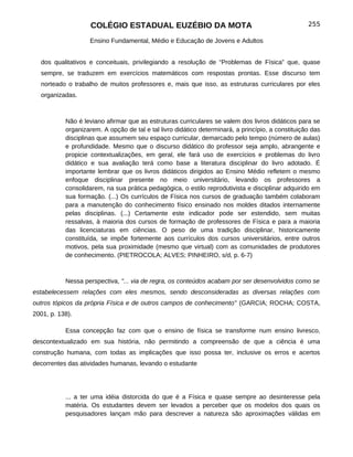 COLÉGIO ESTADUAL EUZÉBIO DA MOTA                                               255

                   Ensino Fundamental, Médio e Educação de Jovens e Adultos


  dos qualitativos e conceituais, privilegiando a resolução de “Problemas de Física” que, quase
  sempre, se traduzem em exercícios matemáticos com respostas prontas. Esse discurso tem
  norteado o trabalho de muitos professores e, mais que isso, as estruturas curriculares por eles
  organizadas.



           Não é leviano afirmar que as estruturas curriculares se valem dos livros didáticos para se
           organizarem. A opção de tal e tal livro didático determinará, a princípio, a constituição das
           disciplinas que assumem seu espaço curricular, demarcado pelo tempo (número de aulas)
           e profundidade. Mesmo que o discurso didático do professor seja amplo, abrangente e
           propicie contextualizações, em geral, ele fará uso de exercícios e problemas do livro
           didático e sua avaliação terá como base a literatura disciplinar do livro adotado. É
           importante lembrar que os livros didáticos dirigidos ao Ensino Médio refletem o mesmo
           enfoque disciplinar presente no meio universitário, levando os professores a
           consolidarem, na sua prática pedagógica, o estilo reprodutivista e disciplinar adquirido em
           sua formação. (...) Os currículos de Física nos cursos de graduação também colaboram
           para a manutenção do conhecimento físico ensinado nos moldes ditados internamente
           pelas disciplinas. (...) Certamente este indicador pode ser estendido, sem muitas
           ressalvas, à maioria dos cursos de formação de professores de Física e para a maioria
           das licenciaturas em ciências. O peso de uma tradição disciplinar, historicamente
           constituída, se impõe fortemente aos currículos dos cursos universitários, entre outros
           motivos, pela sua proximidade (mesmo que virtual) com as comunidades de produtores
           de conhecimento. (PIETROCOLA; ALVES; PINHEIRO, s/d, p. 6-7)



           Nessa perspectiva, "... via de regra, os conteúdos acabam por ser desenvolvidos como se
estabelecessem relações com eles mesmos, sendo desconsideradas as diversas relações com
outros tópicos da própria Física e de outros campos de conhecimento" (GARCIA; ROCHA; COSTA,
2001, p. 138).

           Essa concepção faz com que o ensino de física se transforme num ensino livresco,
descontextualizado em sua história, não permitindo a compreensão de que a ciência é uma
construção humana, com todas as implicações que isso possa ter, inclusive os erros e acertos
decorrentes das atividades humanas, levando o estudante




           ... a ter uma idéia distorcida do que é a Física e quase sempre ao desinteresse pela
           matéria. Os estudantes devem ser levados a perceber que os modelos dos quais os
           pesquisadores lançam mão para descrever a natureza são aproximações válidas em
 