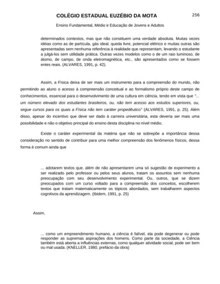 COLÉGIO ESTADUAL EUZÉBIO DA MOTA                                            256

                    Ensino Fundamental, Médio e Educação de Jovens e Adultos


           determinados contextos, mas que não constituem uma verdade absoluta. Muitas vezes
           idéias como as de partícula, gás ideal, queda livre, potencial elétrico e muitas outras são
           apresentadas sem nenhuma referência à realidade que representam, levando o estudante
           a julgá-los sem utilidade prática. Outras vezes modelos como o de um raio luminoso, de
           átomo, de campo, de onda eletromagnética, etc., são apresentados como se fossem
           entes reais. (ALVARES, 1991, p. 42).



           Assim, a Física deixa de ser mais um instrumento para a compreensão do mundo, não
permitindo ao aluno o acesso à compreensão conceitual e ao formalismo próprio deste campo de
conhecimentos, essencial para o desenvolvimento de uma cultura em ciência, tendo em vista que "...
um número elevado dos estudantes brasileiros, ou, não tem acesso aos estudos superiores, ou,
segue cursos para os quais a Física não tem caráter propedêutico" (ALVARES, 1991, p. 25). Além
disso, apesar do incentivo que deve ser dado à carreira universitária, esta deveria ser mais uma
possibilidade e não o objetivo principal do ensino desta disciplina no nível médio.

           Existe o caráter experimental da matéria que não se sobrepõe a importância dessa
consideração no sentido de contribuir para uma melhor compreensão dos fenômenos físicos, dessa
forma é comum ainda que




           ... adotarem textos que, além de não apresentarem uma só sugestão de experimento a
           ser realizado pelo professor ou pelos seus alunos, tratam os assuntos sem nenhuma
           preocupação com seu desenvolvimento experimental. Ou, outros, que se dizem
           preocupados com um curso voltado para a compreensão dos conceitos, escolherem
           textos que tratam matematicamente os tópicos abordados, sem trabalharem aspectos
           cognitivos da aprendizagem. (Ibidem, 1991, p. 25)



       Assim,




           ... como um empreendimento humano, a ciência é falível, ela pode degenerar ou pode
           responder as supremas aspirações dos homens. Como parte da sociedade, a Ciência
           também está aberta a influências externas, como qualquer atividade social, pode ser bem
           ou mal usada. (KNELLER, 1980, prefácio da obra)
 