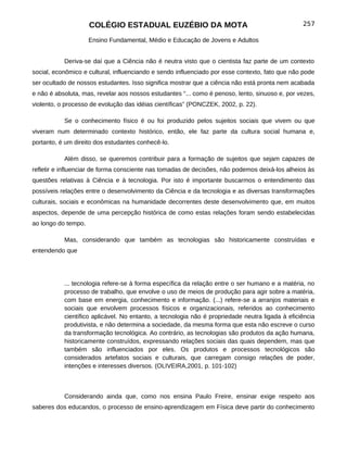 COLÉGIO ESTADUAL EUZÉBIO DA MOTA                                            257

                     Ensino Fundamental, Médio e Educação de Jovens e Adultos


           Deriva-se daí que a Ciência não é neutra visto que o cientista faz parte de um contexto
social, econômico e cultural, influenciando e sendo influenciado por esse contexto, fato que não pode
ser ocultado de nossos estudantes. Isso significa mostrar que a ciência não está pronta nem acabada
e não é absoluta, mas, revelar aos nossos estudantes “... como é penoso, lento, sinuoso e, por vezes,
violento, o processo de evolução das idéias científicas” (PONCZEK, 2002, p. 22).

           Se o conhecimento físico é ou foi produzido pelos sujeitos sociais que vivem ou que
viveram num determinado contexto histórico, então, ele faz parte da cultura social humana e,
portanto, é um direito dos estudantes conhecê-lo.

           Além disso, se queremos contribuir para a formação de sujeitos que sejam capazes de
refletir e influenciar de forma consciente nas tomadas de decisões, não podemos deixá-los alheios às
questões relativas à Ciência e à tecnologia. Por isto é importante buscarmos o entendimento das
possíveis relações entre o desenvolvimento da Ciência e da tecnologia e as diversas transformações
culturais, sociais e econômicas na humanidade decorrentes deste desenvolvimento que, em muitos
aspectos, depende de uma percepção histórica de como estas relações foram sendo estabelecidas
ao longo do tempo.

           Mas, considerando que também as tecnologias são historicamente construídas e
entendendo que




           ... tecnologia refere-se à forma específica da relação entre o ser humano e a matéria, no
           processo de trabalho, que envolve o uso de meios de produção para agir sobre a matéria,
           com base em energia, conhecimento e informação. (...) refere-se a arranjos materiais e
           sociais que envolvem processos físicos e organizacionais, referidos ao conhecimento
           científico aplicável. No entanto, a tecnologia não é propriedade neutra ligada à eficiência
           produtivista, e não determina a sociedade, da mesma forma que esta não escreve o curso
           da transformação tecnológica. Ao contrário, as tecnologias são produtos da ação humana,
           historicamente construídos, expressando relações sociais das quais dependem, mas que
           também são influenciados por eles. Os produtos e processos tecnológicos são
           considerados artefatos sociais e culturais, que carregam consigo relações de poder,
           intenções e interesses diversos. (OLIVEIRA,2001, p. 101-102)



           Considerando ainda que, como nos ensina Paulo Freire, ensinar exige respeito aos
saberes dos educandos, o processo de ensino-aprendizagem em Física deve partir do conhecimento
 