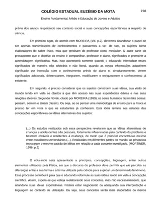 COLÉGIO ESTADUAL EUZÉBIO DA MOTA                                             258

                      Ensino Fundamental, Médio e Educação de Jovens e Adultos


prévio dos alunos respeitando seu contexto social e suas concepções espontâneas a respeito de
ciência.

             Em primeiro lugar, de acordo com MOREIRA (s/d, p.2), devemos abandonar o papel de
ser apenas transmissores de conhecimentos e passarmos a ver, de fato, os sujeitos como
elaboradores do saber físico, mas que precisam do professor como mediador. O autor parte do
pressuposto que o objetivo do ensino é compartilhar, professor e aluno, significados e promover a
aprendizagem significativa. Mas, isso acontecerá somente quando o educando internalizar esses
significados de maneira não arbitrária e não literal, quando as novas informações adquirirem
significado por interação com o conhecimento prévio do aluno e, simultaneamente, derem
significados adicionais, diferenciarem, integrarem, modificarem e enriquecerem o conhecimento já
existente.

             Em segundo, é preciso considerar que os sujeitos constroem suas idéias, sua visão do
mundo tendo em vista os objetos a que têm acesso nas suas experiências diárias e nas suas
relações afetivas. Segundo Novak, citado por MOREIRA (1999), os seres humanos fazem três coisas:
pensam, sentem e atuam (fazem). Ou seja, ao se pensar uma metodologia de ensino para a Física é
preciso ter em vista o que os estudantes já conhecem. Esta idéia remete aos estudos das
concepções espontâneas ou idéias alternativas dos sujeitos:




           (...) Os estudos realizados sob essa perspectiva revelaram que as idéias alternativas de
           crianças e adolescentes são pessoais, fortemente influenciadas pelo contexto do problema e
           bastante estáveis e resistentes à mudança, de modo que é possível encontrá-las mesmo
           entre estudantes universitários (...). Realizadas em diferentes partes do mundo, as pesquisas
           mostraram o mesmo padrão de idéias em relação a cada conceito investigado. (MORTINER,
           1996, p.2)



             O educando será apresentado a princípios, concepções, linguagem, entre outros
elementos utilizados pela Física, em que o discurso do professor deve permitir que ele perceba as
diferenças entre a sua forma e a forma utilizada pela ciência para explicar um determinado fenômeno.
Esse processo contribuirá para que o educando reformule as suas idéias tendo em vista a concepção
científica. Assim, espera-se que esteja reelaborando seus conceitos, mas não necessariamente, que
abandone suas idéias espontâneas. Poderá estar negociando ou adequando sua interpretação e
linguagem ao contexto de utilização. Ou seja, seus conceitos serão mais elaborados ou menos
 