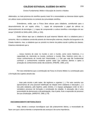 COLÉGIO ESTADUAL EUZÉBIO DA MOTA                                            259

                    Ensino Fundamental, Médio e Educação de Jovens e Adultos


elaborados, ou mais próximos do científico quanto maior for a necessidade ou interesse deste sujeito
em utilizar esses conhecimentos no contexto da comunidade científica.

           Entendemos, então, que a Física deve educar para cidadania, contribuindo para o
desenvolvimento de um sujeito crítico, "... capaz de compreender o papel da ciência no
desenvolvimento da tecnologia. (...) capaz de compreender a cultura científica e tecnológica de seu
tempo" (CHAVES & SHELLARD, 2005, p. 233).

           Cabe colocar aqui que a cidadania da qual estamos falando não é a cidadania para o
consumo, não é a cidadania construída através de intervenções externas, doações da burguesia e do
Estado moderno, mas, a cidadania que se constrói no interior da prática social e política de classes.
Estamos entendendo que a




           ... nossa maneira de estar no mundo e com o mundo, como seres históricos, é a
           capacidade de, intervindo no mundo, conhecer o mundo. Mas, histórico como nós, o
           nosso conhecimento do mundo tem historicidade. (...) Daí que seja tão fundamental
           conhecer o conhecimento existente quanto saber que estamos abertos e aptos à
           produção do conhecimento ainda não existente. (FREIRE, 1996, p.31)



           Por isso entendemos que a contribuição da Física no Ensino Médio é a contribuição para
a formação dos sujeitos através das




           ... lutas pela escola e pelo saber, tão legítimos e urgentes (...). Por este caminho nos
           aproximamos de uma possível redefinição da relação entre cidadania e educação (...) a
           luta pela cidadania, pelo legítimo, pelos direitos, é o espaço pedagógico onde se dá o
           verdadeiro processo de formação e constituição do cidadão. A educação não é uma
           precondição da democracia e da participação, mas é parte, fruto e expressão do processo
           de sua constituição. (ARROYO, 1995, p.79)




  ENCAMINHAMENTO METODOLÓGICO

           Hoje, devido a avanços tecnológicos que são praticamente diários, a necessidade de
fazer com que o aluno entenda e compreenda tais avanços é de suma importância.
 