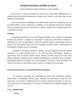 COLÉGIO ESTADUAL EUZÉBIO DA MOTA                                           26

                        Ensino Fundamental, Médio e Educação de Jovens e Adultos


     De acordo com as Diretrizes Estaduais do Paraná, levar o aluno refletir dialéticamente e na
medida do possível partindo da experiência do próprio aluno, levando a uma visão crítica do meio
biológico que está inserido.

     Como encaminhamento metodológico será utilizada aulas expositivas e explicativas com uso
de material didático, recursos audiovisuais e multimídia, uso do laboratório funcional com utilização
dos recursos disponíveis para que o aluno possa visualizar e interagir com os conteúdos propostos e
a aplicação dos mesmos.

Avaliação

       A Avaliação do processo de ensino aprendizagem de Biologia, está vinculada a reorganização
de idéias que propiciem a realização de comparações, relações dos conhecimentos qualitativos e
significativos no curso da aprendizagem; sendo esta realizada através de determinadas formas de
registros dos conhecimentos (tanto em nível de evolução conceitual, quanto a aprendizagem de
procedimentos e atitudes, devem ser avaliadas).

       A avaliação é processual, cumulativa e contínua, que será realizada através de trabalhos
individuais e em grupo, podendo estas ser em forma de textos interpretativos, debates ou
experimentos, Feira de Ciências, Semana Cultural, relatórios de filmes, pesquisa de campo, aulas
práticas, pesquisas simultâneas, provas, trabalhos interdisciplinares, produção de textos, seminários,
apresentação expositiva de trabalhos entre outras atividades, nos quais os alunos demonstrem, de
maneira mais efetiva, seu aprendizado e possa, também ter condições de se auto-avaliar.



Conteúdos Estruturantes e seus desdobramentos (específicos)



           Os conteúdos estruturantes são: Organização dos Seres Vivos; Mecanismos biológicos;
Biodiversidade e Manipulação Genética. Estes conteúdos são apresentados porque são inter-
relacionados, pois permitem o desdobramento dos conteúdos específicos ministrados nos três anos,
não obedecendo uma hierarquização e sim levando ao entendimento das relações biológicas como
um todo.

1ª ano: Biodiversidade :

            Biologia;
 