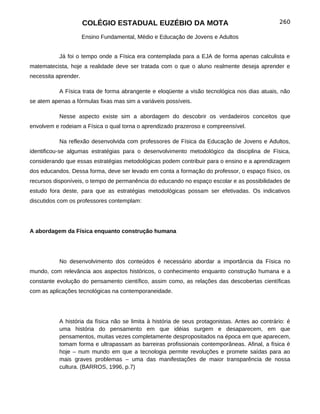 COLÉGIO ESTADUAL EUZÉBIO DA MOTA                                          260

                      Ensino Fundamental, Médio e Educação de Jovens e Adultos


           Já foi o tempo onde a Física era contemplada para a EJA de forma apenas calculista e
matematecista, hoje a realidade deve ser tratada com o que o aluno realmente deseja aprender e
necessita aprender.

           A Física trata de forma abrangente e eloqüente a visão tecnológica nos dias atuais, não
se atem apenas a fórmulas fixas mas sim a variáveis possíveis.

           Nesse aspecto existe sim a abordagem do descobrir os verdadeiros conceitos que
envolvem e rodeiam a Física o qual torna o aprendizado prazeroso e compreensível.

           Na reflexão desenvolvida com professores de Física da Educação de Jovens e Adultos,
identificou-se algumas estratégias para o desenvolvimento metodológico da disciplina de Física,
considerando que essas estratégias metodológicas podem contribuir para o ensino e a aprendizagem
dos educandos. Dessa forma, deve ser levado em conta a formação do professor, o espaço físico, os
recursos disponíveis, o tempo de permanência do educando no espaço escolar e as possibilidades de
estudo fora deste, para que as estratégias metodológicas possam ser efetivadas. Os indicativos
discutidos com os professores contemplam:




A abordagem da Física enquanto construção humana




           No desenvolvimento dos conteúdos é necessário abordar a importância da Física no
mundo, com relevância aos aspectos históricos, o conhecimento enquanto construção humana e a
constante evolução do pensamento científico, assim como, as relações das descobertas científicas
com as aplicações tecnológicas na contemporaneidade.




           A história da física não se limita à história de seus protagonistas. Antes ao contrário: é
           uma história do pensamento em que idéias surgem e desaparecem, em que
           pensamentos, muitas vezes completamente despropositados na época em que aparecem,
           tomam forma e ultrapassam as barreiras profissionais contemporâneas. Afinal, a física é
           hoje – num mundo em que a tecnologia permite revoluções e promete saídas para ao
           mais graves problemas – uma das manifestações de maior transparência de nossa
           cultura. (BARROS, 1996, p.7)
 