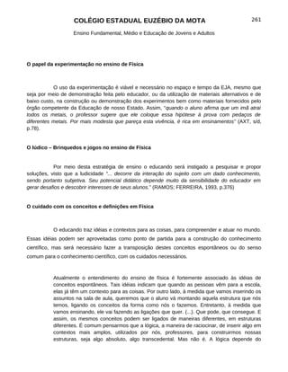 COLÉGIO ESTADUAL EUZÉBIO DA MOTA                                          261

                   Ensino Fundamental, Médio e Educação de Jovens e Adultos




O papel da experimentação no ensino de Física



           O uso da experimentação é viável e necessário no espaço e tempo da EJA, mesmo que
seja por meio de demonstração feita pelo educador, ou da utilização de materiais alternativos e de
baixo custo, na construção ou demonstração dos experimentos bem como materiais fornecidos pelo
órgão competente da Educação de nosso Estado. Assim, “quando o aluno afirma que um imã atrai
todos os metais, o professor sugere que ele coloque essa hipótese à prova com pedaços de
diferentes metais. Por mais modesta que pareça esta vivência, é rica em ensinamentos” (AXT, s/d,
p.78).


O lúdico – Brinquedos e jogos no ensino de Física


           Por meio desta estratégia de ensino o educando será instigado a pesquisar e propor
soluções, visto que a ludicidade “... decorre da interação do sujeito com um dado conhecimento,
sendo portanto subjetiva. Seu potencial didático depende muito da sensibilidade do educador em
gerar desafios e descobrir interesses de seus alunos.” (RAMOS; FERREIRA, 1993, p.376)


O cuidado com os conceitos e definições em Física



           O educando traz idéias e contextos para as coisas, para compreender e atuar no mundo.
Essas idéias podem ser aproveitadas como ponto de partida para a construção do conhecimento
científico, mas será necessário fazer a transposição destes conceitos espontâneos ou do senso
comum para o conhecimento científico, com os cuidados necessários.



           Atualmente o entendimento do ensino de física é fortemente associado às idéias de
           conceitos espontâneos. Tais idéias indicam que quando as pessoas vêm para a escola,
           elas já têm um contexto para as coisas. Por outro lado, à medida que vamos inserindo os
           assuntos na sala de aula, queremos que o aluno vá montando aquela estrutura que nós
           temos, ligando os conceitos da forma como nós o fazemos. Entretanto, à medida que
           vamos ensinando, ele vai fazendo as ligações que quer. (...). Que pode, que consegue. E
           assim, os mesmos conceitos podem ser ligados de maneiras diferentes, em estruturas
           diferentes. É comum pensarmos que a lógica, a maneira de raciocinar, de inserir algo em
           contextos mais amplos, utilizados por nós, professores, para construirmos nossas
           estruturas, seja algo absoluto, algo transcedental. Mas não é. A lógica depende do
 