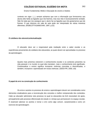 COLÉGIO ESTADUAL EUZÉBIO DA MOTA                                          262

                   Ensino Fundamental, Médio e Educação de Jovens e Adultos


           contexto em vigor. (...), sempre achamos que com a informação que fornecemos aos
           alunos eles farão as ligações que nós fizemos, mas isso não é necessariamente verdade.
           Não há nada que nos assegure que o aluno faz as ligações que nós gostaríamos que ele
           fizesse. O que dizemos em sala de aula pode ser interpretado de várias maneiras
           diferentes. (ROBILOTTA;BABICHAK, 1997, p.22)




O cotidiano dos alunos/contextualização




           O educador deve ser o responsável pela mediação entre o saber escolar e as
experiências provenientes do cotidiano dos educandos, as quais devem ser aproveitadas no processo
da aprendizagem.




           Quanto mais próximos estiverem o conhecimento escolar e os contextos presentes na
           vida pessoal e no mundo no qual eles transitam, mais o conhecimento terá significado.
           Contextualizar o ensino significa incorporar vivências concretas e diversificadas, e
           também, incorporar o aprendizado em novas vivências. (SEED-PR, 2000, s/d)




O papel do erro na construção do conhecimento




           Os erros e acertos no processo de ensino e aprendizagem devem ser considerados como
elementos sinalizadores para a reconstrução dos conceitos e melhor compreensão dos conteúdos.
Cabe ao educador administrar este processo no qual os educandos da EJA necessitam de apoio,
principalmente pelo processo diferenciado de estudo e o tempo que permanecem no espaço escolar.
É essencial valorizar os acertos e tornar o erro como algo comum, caracterizando-o como um
exercício de aprendizagem.
 
