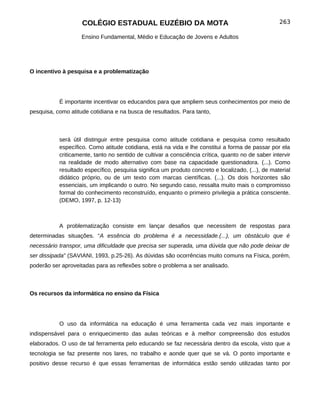 COLÉGIO ESTADUAL EUZÉBIO DA MOTA                                               263

                    Ensino Fundamental, Médio e Educação de Jovens e Adultos




O incentivo à pesquisa e a problematização




           É importante incentivar os educandos para que ampliem seus conhecimentos por meio de
pesquisa, como atitude cotidiana e na busca de resultados. Para tanto,



           será útil distinguir entre pesquisa como atitude cotidiana e pesquisa como resultado
           específico. Como atitude cotidiana, está na vida e lhe constitui a forma de passar por ela
           criticamente, tanto no sentido de cultivar a consciência crítica, quanto no de saber intervir
           na realidade de modo alternativo com base na capacidade questionadora. (...). Como
           resultado específico, pesquisa significa um produto concreto e localizado, (...), de material
           didático próprio, ou de um texto com marcas científicas. (...). Os dois horizontes são
           essenciais, um implicando o outro. No segundo caso, ressalta muito mais o compromisso
           formal do conhecimento reconstruído, enquanto o primeiro privilegia a prática consciente.
           (DEMO, 1997, p. 12-13)



           A problematização consiste em lançar desafios que necessitem de respostas para
determinadas situações. “A essência do problema é a necessidade.(...), um obstáculo que é
necessário transpor, uma dificuldade que precisa ser superada, uma dúvida que não pode deixar de
ser dissipada” (SAVIANI, 1993, p.25-26). As dúvidas são ocorrências muito comuns na Física, porém,
poderão ser aproveitadas para as reflexões sobre o problema a ser analisado.



Os recursos da informática no ensino da Física




           O uso da informática na educação é uma ferramenta cada vez mais importante e
indispensável para o enriquecimento das aulas teóricas e à melhor compreensão dos estudos
elaborados. O uso de tal ferramenta pelo educando se faz necessária dentro da escola, visto que a
tecnologia se faz presente nos lares, no trabalho e aonde quer que se vá. O ponto importante e
positivo desse recurso é que essas ferramentas de informática estão sendo utilizadas tanto por
 
