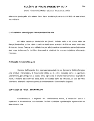 COLÉGIO ESTADUAL EUZÉBIO DA MOTA                                          264

                      Ensino Fundamental, Médio e Educação de Jovens e Adultos


educandos quanto pelos educadores, dessa forma a valorização do ensino da Física é abordada na
sua realidade.




O uso de textos de divulgação científica em sala de aula




              Os textos científicos encontrados em jornais, revistas, sites e em outros meios de
divulgação científica, podem conter conteúdos significativos ao ensino de Física e serem explorados
de diversas formas. Deve-se ter o cuidado de estar selecionando textos validados por profissionais da
área e que tenham cunho científico, observando a existência de erros conceituais ou informações
incorretas.




A utilização do material de apoio



              O ensino da Física não deve estar apenas pautado no uso do material didático fornecido
pela entidade mantenedora, é fundamental utilizar-se de outros recursos, como os apontados
anteriormente, para enriquecer as aulas e tornar o processo de ensino mais harmonioso e agradável.
Assim, o material deve servir de apoio, tanto ao educador como ao educando, ao lado de outras
alternativas de ensino e aprendizagem que complementem o conhecimento proposto.



CONTEÚDOS DE FÍSICA – ENSINO MÉDIO




              Considerando-se a amplitude dos conhecimentos físicos, é necessário pensar a
importância e essencialidade dos conteúdos, visando contemplar aprendizagens significativas aos
educandos da EJA.
 