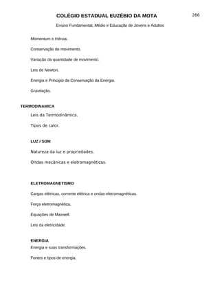 COLÉGIO ESTADUAL EUZÉBIO DA MOTA                           266

                  Ensino Fundamental, Médio e Educação de Jovens e Adultos


   Momentum e Inércia.

   Conservação de movimento.

   Variação da quantidade de movimento.

   Leis de Newton.

   Energia e Principio da Conservação da Energia.

   Gravitação.


TERMODINAMICA

   Leis da Termodinâmica.

   Tipos de calor.


   LUZ / SOM

   Natureza da luz e propriedades.

   Ondas mecânicas e eletromagnéticas.




   ELETROMAGNETISMO

   Cargas elétricas, corrente elétrica e ondas eletromagnéticas.

   Força eletromagnética.

   Equações de Maxwell.

   Leis da eletricidade.


   ENERGIA
   Energia e suas transformações.

   Fontes e tipos de energia.
 