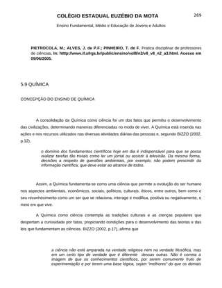 COLÉGIO ESTADUAL EUZÉBIO DA MOTA                                             269

                      Ensino Fundamental, Médio e Educação de Jovens e Adultos




         PIETROCOLA, M.; ALVES, J. de P.F.; PINHEIRO, T. de F. Pratica disciplinar de professores
         de ciências. In: htttp://www.if.ufrgs.br/public/ensino/vol8/n2/v8_v8_n2_a3.html. Acesso em
         09/06/2005.




5.9 QUÍMICA


CONCEPÇÃO DO ENSINO DE QUÍMICA




           A consolidação da Química como ciência foi um dos fatos que permitiu o desenvolvimento
das civilizações, determinando maneiras diferenciadas no modo de viver. A Química está inserida nas
ações e nos recursos utilizados nas diversas atividades diárias das pessoas e, segundo BIZZO (2002,
p.12),

              o domínio dos fundamentos científicos hoje em dia é indispensável para que se possa
              realizar tarefas tão triviais como ler um jornal ou assistir à televisão. Da mesma forma,
              decisões a respeito de questões ambientais, por exemplo, não podem prescindir da
              informação científica, que deve estar ao alcance de todos.



           Assim, a Química fundamenta-se como uma ciência que permite a evolução do ser humano
nos aspectos ambientais, econômicos, sociais, políticos, culturais, éticos, entre outros, bem como o
seu reconhecimento como um ser que se relaciona, interage e modifica, positiva ou negativamente, o
meio em que vive.

           A Química como ciência contempla as tradições culturais e as crenças populares que
despertam a curiosidade por fatos, propiciando condições para o desenvolvimento das teorias e das
leis que fundamentam as ciências. BIZZO (2002, p.17), afirma que




                   a ciência não está amparada na verdade religiosa nem na verdade filosófica, mas
                   em um certo tipo de verdade que é diferente dessas outras. Não é correta a
                   imagem de que os conhecimentos científicos, por serem comumente fruto de
                   experimentação e por terem uma base lógica, sejam “melhores” do que os demais
 