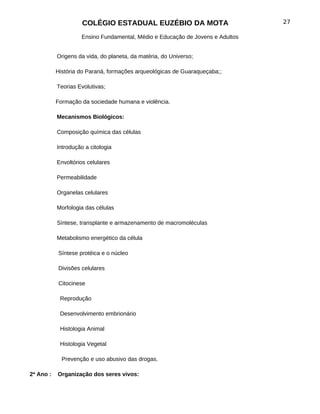 COLÉGIO ESTADUAL EUZÉBIO DA MOTA                           27

                     Ensino Fundamental, Médio e Educação de Jovens e Adultos


           Origens da vida, do planeta, da matéria, do Universo;

           História do Paraná, formações arqueológicas de Guaraqueçaba;;

           Teorias Evolutivas;

           Formação da sociedade humana e violência.

           Mecanismos Biológicos:

           Composição química das células

           Introdução a citologia

           Envoltórios celulares

           Permeabilidade

           Organelas celulares

           Morfologia das células

           Síntese, transplante e armazenamento de macromoléculas

           Metabolismo energético da célula

            Síntese protéica e o núcleo

            Divisões celulares

            Citocinese

            Reprodução

            Desenvolvimento embrionário

            Histologia Animal

            Histologia Vegetal

             Prevenção e uso abusivo das drogas.

2ª Ano :   Organização dos seres vivos:
 