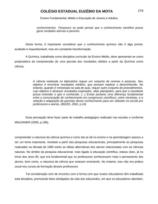COLÉGIO ESTADUAL EUZÉBIO DA MOTA                                           270

                      Ensino Fundamental, Médio e Educação de Jovens e Adultos


                   conhecimentos. Tampouco se pode pensar que o conhecimento científico possa
                   gerar verdades eternas e perenes.



           Desta forma, é importante considerar que o conhecimento químico não é algo pronto,
acabado e inquestionável, mas em constante transformação.

           A Química, trabalhada como disciplina curricular do Ensino Médio, deve apresentar-se como
propiciadora da compreensão de uma parcela dos resultados obtidos a partir da Química como
ciência.




                A ciência realizada no laboratório requer um conjunto de normas e posturas. Seu
                objetivo é encontrar resultados inéditos, que possam explicar o desconhecido. No
                entanto, quando é ministrada na sala de aula, requer outro conjunto de procedimentos,
                cujo objetivo é alcançar resultados esperados, aliás planejados, para que o estudante
                possa entender o que é conhecido. (...) Existe portanto uma diferença fundamental
                entre a comunicação de conhecimento em congressos científicos, entre cientistas, e a
                seleção e adaptação de parcelas desse conhecimento para ser utilizado na escola por
                professores e alunos. (BIZZO, 2002, p.14)



           Essa percepção deve fazer parte do trabalho pedagógico realizado nas escolas e conforme
MALDANER (2000, p.196),




compreender a natureza da ciência química e como ela se dá no ensino e na aprendizagem passou a
ser um tema importante, revelado a partir das pesquisas educacionais, principalmente as pesquisas
realizadas na década de 1980 sobre as idéias alternativas dos alunos relacionadas com as ciências
naturais. No âmbito da pesquisa educacional, mais ligado à educação científica, estava claro, já no
início dos anos 90, que era fundamental que os professores conhecessem mais o pensamento dos
alunos, bem como, a natureza da ciência que estavam ensinando. No entanto, isso não era prática
usual nos cursos de formação desses professores

           Tal consideração vem de encontro com a forma com que muitos educadores têm trabalhado
esta disciplina, priorizando fatos desligados da vida dos educandos, em que os educadores abordam,
 