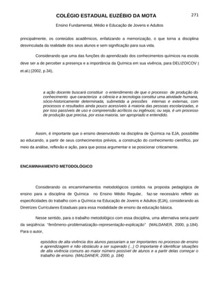 COLÉGIO ESTADUAL EUZÉBIO DA MOTA                                         271

                        Ensino Fundamental, Médio e Educação de Jovens e Adultos


principalmente, os conteúdos acadêmicos, enfatizando a memorização, o que torna a disciplina
desvinculada da realidade dos seus alunos e sem significação para sua vida.

         Considerando que uma das funções do aprendizado dos conhecimentos químicos na escola
deve ser a de perceber a presença e a importância da Química em sua vivência, para DELIZOICOV |
et.al.| (2002, p.34),




                a ação docente buscará constituir o entendimento de que o processo de produção do
                conhecimento que caracteriza a ciência e a tecnologia constitui uma atividade humana,
                sócio-historicamente determinada, submetida a pressões internas e externas, com
                processos e resultados ainda pouco acessíveis à maioria das pessoas escolarizadas, e
                por isso passíveis de uso e compreensão acríticos ou ingênuos; ou seja, é um processo
                de produção que precisa, por essa maioria, ser apropriado e entendido.



         Assim, é importante que o ensino desenvolvido na disciplina de Química na EJA, possibilite
ao educando, a partir de seus conhecimentos prévios, a construção do conhecimento científico, por
meio da análise, reflexão e ação, para que possa argumentar e se posicionar criticamente.



ENCAMINHAMENTO METODOLÓGICO




         Considerando os encaminhamentos metodológicos contidos na proposta pedagógica de
ensino para a disciplina de Química        no Ensino Médio Regular,     faz-se necessário refletir as
especificidades do trabalho com a Química na Educação de Jovens e Adultos (EJA), considerando as
Diretrizes Curriculares Estaduais para essa modalidade de ensino da educação básica.

         Nesse sentido, para o trabalho metodológico com essa disciplina, uma alternativa seria partir
da seqüência: “fenômeno–problematização–representação-explicação” (MALDANER, 2000, p.184).
Para o autor,

             episódios de alta vivência dos alunos passariam a ser importantes no processo de ensino
             e aprendizagem e não obstáculo a ser superado (...) O importante é identificar situações
             de alta vivência comuns ao maior número possível de alunos e a partir delas começar o
             trabalho de ensino. (MALDANER, 2000, p. 184)
 