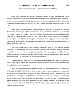 COLÉGIO ESTADUAL EUZÉBIO DA MOTA                                           272

                    Ensino Fundamental, Médio e Educação de Jovens e Adultos




        Nessa ótica, não cabe ao educador apresentar apenas fórmulas, classificações, regras
práticas, nomenclaturas, mas sim, trabalhar conteúdos com os quais o educando venha a apropriar-
se dos conhecimentos de forma dinâmica, interativa e consistente, respeitando os diferentes tempos
de aprendizagem e propiciando condições para que o mesmo perceba a função da Química na sua
vida.

         Criar novas formas de promover a aprendizagem fora dos limites da organização tradicional
é uma tarefa, portanto, que impõem, antes de mais nada, um enorme desafio para os educadores
(...), romper o modelo de instrução tradicional implica um alto grau de competência pedagógica, pois
para isso o professor precisará decidir, em cada situação, quais formas de agrupamento,
sequenciação, meios didáticos e interações propiciarão o maior progresso possível dos alunos,
considerando a diversidade que inevitavelmente caracteriza o público da educação de jovens e
adultos. (RIBEIRO, 1999, p.8)

         Conforme SCHNETZLER (2000) citada em MALDANER (2000, p. 199), “Aprender significa
relacionar”. A aprendizagem dos vários conceitos químicos terá significado somente se forem
respeitados os conhecimentos e as experiências trazidos pelo educando jovem e adulto, de onde
sejam capazes de estabelecer relações entre conceitos micro e macroscópicos, integrando os
diferentes saberes – da comunidade, do educando e acadêmico.

         Segundo FREIRE (1996, p.38), “a educação emancipatória valoriza o ’saber de experiência
feito’, o saber popular, e parte dele para a construção de um saber que ajude homens e mulheres na
formação de sua consciência política.”

         Para que isso se evidencie no ambiente escolar, para a disciplina de Química, considera-se
a afirmação de MALDANER (2000, p. 187), de que “o saber escolar deve permitir o acesso, de
alguma forma, ao conhecimento sistematizado. Assim ele será reconstruído e reinventado em cada
sala de aula, na interação alunos/professor, alunos/alunos e, também, na interação com o entorno
social”. Dessa forma, o ensino da disciplina de Química deve contribuir para que o educando jovem e
adulto desenvolva um olhar crítico sobre os fatos do cotidiano, levando-o a compreensão dos
mesmos de forma consciente, dando-lhe condições de discernir algo que possa ajudá-lo, daquilo que
pode lhe causar problemas.
 