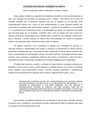 COLÉGIO ESTADUAL EUZÉBIO DA MOTA                                             273

                    Ensino Fundamental, Médio e Educação de Jovens e Adultos


       Nesse sentido, ressalta-se a importância de trabalhar a disciplina de forma contextualizada, ou
seja, com situações que permitam ao educando jovem e adulto a inter-relação dos vínculos do
conteúdo estudado com as diferentes situações com que se deparam no seu dia-a-dia. Essa
contextualização pode-se dar a partir de uma problematização, ou seja, lançando desafios que
necessitem de respostas para determinadas situações. “A essência do problema é a necessidade
(...), um obstáculo que é necessário transpor, uma dificuldade que precisa ser superada, uma dúvida
que não pode deixar de ser dissipada.” (SAVIANI, 1993, p.26) As dúvidas são muito comuns em
Química, devendo ser aproveitadas para a reflexão sobre o problema a ser analisado. Sendo assim,
para o educador, o desafio consiste em realizar esta contextualização sem reduzir os conteúdos
apenas a sua aplicação prática, deixando de lado o saber acadêmico.

       Um aspecto importante a ser considerado no trabalho com a disciplina de Química é a
retomada histórica e epistemológica das origens e evolução do pensamento na ciência Química,
propiciando condições para que o educando perceba o significado do estudo dessa disciplina, bem
como a compreensão de sua linguagem própria e da cultura científica e tecnológica oriundas desse
processo, pois as diversas contingências históricas têm levado os professores a deixar de lado a
importância do saber sistematizado, resultando numa prática pedagógica pouco significativa.

       É fundamental mencionar, também, a utilização de experimentos e as práticas realizadas em
laboratório como um dos recursos a serem utilizados no trabalho docente, a fim de que o educando
possa visualizar uma transformação química, inserindo conceitos pertinentes e estabelecendo
relações de tal experimento com aspectos da sua vivência. Segundo BIZZO (2002, p.75), é




              importante que o professor perceba que a experimentação é um elemento essencial
              nas aulas de ciências, mas que ela, por si só, não garante bom aprendizado. (...) ...a
              realização de experimentos é uma tarefa importante, mas não dispensa o
              acompanhamento constante do professor, que deve pesquisar quais são as
              explicações apresentadas pelos alunos para os resultados encontrados. É comum que
              seja necessário propor uma nova situação que desafie a explicação encontrada pelos
              alunos.



       Nesse sentido, um aspecto importante a ser considerado é o fato de que o educador não deve
se colocar como o verdadeiro e único detentor do saber, apresentando todas as respostas para todas
as questões. Conforme BIZZO (2002, p.50),
 