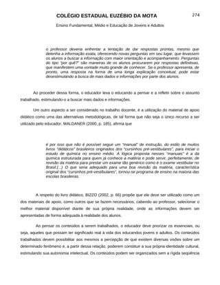 COLÉGIO ESTADUAL EUZÉBIO DA MOTA                                               274

                    Ensino Fundamental, Médio e Educação de Jovens e Adultos




              o professor deveria enfrentar a tentação de dar respostas prontas, mesmo que
              detenha a informação exata, oferecendo novas perguntas em seu lugar, que levassem
              os alunos a buscar a informação com maior orientação e acompanhamento. Perguntas
              do tipo “por quê?” são maneiras de os alunos procurarem por respostas definitivas,
              que manifestem uma vontade muito grande de conhecer. Se o professor apresenta, de
              pronto, uma resposta na forma de uma longa explicação conceitual, pode estar
              desestimulando a busca de mais dados e informações por parte dos alunos.



       Ao proceder dessa forma, o educador leva o educando a pensar e a refletir sobre o assunto
trabalhado, estimulando-o a buscar mais dados e informações.

       Um outro aspecto a ser considerado no trabalho docente, é a utilização do material de apoio
didático como uma das alternativas metodológicas, de tal forma que não seja o único recurso a ser
utilizado pelo educador. MALDANER (2000, p. 185), afirma que




              é por isso que não é possível seguir um “manual” de instrução, do estilo de muitos
              livros “didáticos” brasileiros originados dos “cursinhos pré-vestibulares”, para iniciar o
              estudo de química no ensino médio. A lógica proposta nesses “manuais” é a da
              química estruturada para quem já conhece a matéria e pode servir, perfeitamente, de
              revisão da matéria para prestar um exame tão genérico como é o exame vestibular no
              Brasil.(...) O que seria adequado para uma boa revisão da matéria, característica
              original dos “cursinhos pré-vestibulares”, tornou-se programa de ensino na maioria das
              escolas brasileiras.



        A respeito do livro didático, BIZZO (2002, p. 66) propõe que ele deve ser utilizado como um
dos materiais de apoio, como outros que se fazem necessários, cabendo ao professor, selecionar o
melhor material disponível diante de sua própria realidade, onde as informações devem ser
apresentadas de forma adequada à realidade dos alunos.

        Ao pensar os conteúdos a serem trabalhados, o educador deve priorizar os essenciais, ou
seja, aqueles que possam ter significado real à vida dos educandos jovens e adultos. Os conteúdos
trabalhados devem possibilitar aos mesmos a percepção de que existem diversas visões sobre um
determinado fenômeno e, a partir dessa relação, poderem constituir a sua própria identidade cultural,
estimulando sua autonomia intelectual. Os conteúdos podem ser organizados sem a rígida seqüência
 