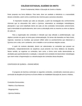 COLÉGIO ESTADUAL EUZÉBIO DA MOTA                                      275

                      Ensino Fundamental, Médio e Educação de Jovens e Adultos


linear proposta nos livros didáticos. Para tanto, deve ser avaliada a relevância e a necessidade
desses conteúdos, assim como a coerência dos mesmos para o processo educativo.

        É importante ressaltar que cabe ao educador, a partir da investigação dos conhecimentos
informais que os educandos têm sobre a Química, sistematizar as estratégias metodológicas,
planejando o que será trabalhado dentro de cada um dos conteúdos mencionados anteriormente,
qual a intensidade de aprofundamento, bem como a articulação entre os mesmos ou entre os tópicos
de cada um.

       Para a organização dos conteúdos é indicado que seja utilizada a problematização, cujo
objetivo consiste em gerar um tema para contextualização. Os temas são baseados em fatos locais,
regionais, nacionais ou mundiais, que possam refletir sobre os acontecimentos que relacionam a
Química com a vida, com o ambiente, com o trabalho e com as demais relações sociais.

       A partir do contexto abordado, devem ser selecionados os conteúdos que possam ser
trabalhados, independentemente da seqüência usual presente nos livros didáticos da disciplina.
Nesse sentido, ao organizar os conteúdos, bem como, a forma como serão desenvolvidas as
atividades para aprofundamento e avaliação, o educador terá condições de desenvolver metodologias
que visem evitar a fragmentação ou a desarticulação dos conteúdos dessa disciplina.




CONTEÚDOS DE QUÍMICA – ENSINO MÉDIO




       O programa de Química contempla os seguintes conteúdos, considerados essenciais para a
conclusão da disciplina de Química no Ensino Médio na modalidade Educação de Jovens e Adultos.




Conteúdos Estruturantes:

- Matéria e Sua Natureza

- Biogeoquímica

- Química Sintética
 