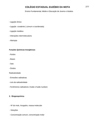 COLÉGIO ESTADUAL EUZÉBIO DA MOTA                           277

                     Ensino Fundamental, Médio e Educação de Jovens e Adultos




- Ligação iônica

- Ligação covalente ( comum e coordenada)

- Ligação metálica

- Interações intermoleculares

- Alotropia




Funções Químicas Inorgânicas:

- Ácidos

- Bases

- Sais

- Óxidos

Radioatividade

- Emissões radioativas

- Leis da radioatividade

- Fenômenos radioativos ( fusão e fusão nuclear)




2. Biogeoquímica




- Nº de mols, Avogadro, massa molecular

- Soluções

- Concentração comum, concentração molar
 