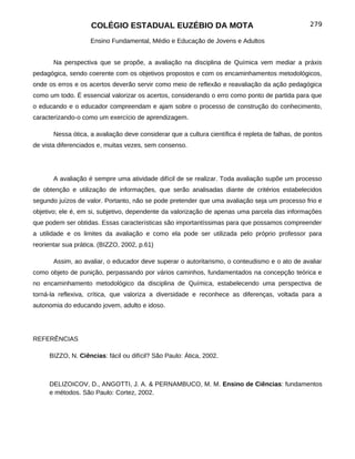 COLÉGIO ESTADUAL EUZÉBIO DA MOTA                                              279

                    Ensino Fundamental, Médio e Educação de Jovens e Adultos


       Na perspectiva que se propõe, a avaliação na disciplina de Química vem mediar a práxis
pedagógica, sendo coerente com os objetivos propostos e com os encaminhamentos metodológicos,
onde os erros e os acertos deverão servir como meio de reflexão e reavaliação da ação pedagógica
como um todo. É essencial valorizar os acertos, considerando o erro como ponto de partida para que
o educando e o educador compreendam e ajam sobre o processo de construção do conhecimento,
caracterizando-o como um exercício de aprendizagem.

       Nessa ótica, a avaliação deve considerar que a cultura científica é repleta de falhas, de pontos
de vista diferenciados e, muitas vezes, sem consenso.




       A avaliação é sempre uma atividade difícil de se realizar. Toda avaliação supõe um processo
de obtenção e utilização de informações, que serão analisadas diante de critérios estabelecidos
segundo juízos de valor. Portanto, não se pode pretender que uma avaliação seja um processo frio e
objetivo; ele é, em si, subjetivo, dependente da valorização de apenas uma parcela das informações
que podem ser obtidas. Essas características são importantíssimas para que possamos compreender
a utilidade e os limites da avaliação e como ela pode ser utilizada pelo próprio professor para
reorientar sua prática. (BIZZO, 2002, p.61)

       Assim, ao avaliar, o educador deve superar o autoritarismo, o conteudismo e o ato de avaliar
como objeto de punição, perpassando por vários caminhos, fundamentados na concepção teórica e
no encaminhamento metodológico da disciplina de Química, estabelecendo uma perspectiva de
torná-la reflexiva, crítica, que valoriza a diversidade e reconhece as diferenças, voltada para a
autonomia do educando jovem, adulto e idoso.




REFERÊNCIAS

     BIZZO, N. Ciências: fácil ou difícil? São Paulo: Ática, 2002.



     DELIZOICOV, D., ANGOTTI, J. A. & PERNAMBUCO, M. M. Ensino de Ciências: fundamentos
     e métodos. São Paulo: Cortez, 2002.
 