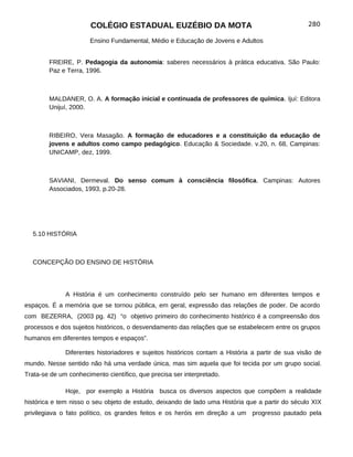 COLÉGIO ESTADUAL EUZÉBIO DA MOTA                                           280

                       Ensino Fundamental, Médio e Educação de Jovens e Adultos


        FREIRE, P. Pedagogia da autonomia: saberes necessários à prática educativa. São Paulo:
        Paz e Terra, 1996.



        MALDANER, O. A. A formação inicial e continuada de professores de química. Ijuí: Editora
        Unijuí, 2000.



        RIBEIRO, Vera Masagão. A formação de educadores e a constituição da educação de
        jovens e adultos como campo pedagógico. Educação & Sociedade. v.20, n. 68, Campinas:
        UNICAMP, dez, 1999.



        SAVIANI, Dermeval. Do senso comum à consciência filosófica. Campinas: Autores
        Associados, 1993, p.20-28.




  5.10 HISTÓRIA



  CONCEPÇÃO DO ENSINO DE HISTÓRIA




              A História é um conhecimento construído pelo ser humano em diferentes tempos e
espaços. É a memória que se tornou pública, em geral, expressão das relações de poder. De acordo
com BEZERRA, (2003 pg. 42) “o objetivo primeiro do conhecimento histórico é a compreensão dos
processos e dos sujeitos históricos, o desvendamento das relações que se estabelecem entre os grupos
humanos em diferentes tempos e espaços”.

              Diferentes historiadores e sujeitos históricos contam a História a partir de sua visão de
mundo. Nesse sentido não há uma verdade única, mas sim aquela que foi tecida por um grupo social.
Trata-se de um conhecimento científico, que precisa ser interpretado.

              Hoje, por exemplo a História busca os diversos aspectos que compõem a realidade
histórica e tem nisso o seu objeto de estudo, deixando de lado uma História que a partir do século XIX
privilegiava o fato político, os grandes feitos e os heróis em direção a um progresso pautado pela
 