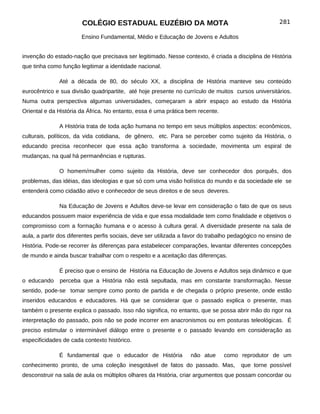 COLÉGIO ESTADUAL EUZÉBIO DA MOTA                                               281

                       Ensino Fundamental, Médio e Educação de Jovens e Adultos


invenção do estado-nação que precisava ser legitimado. Nesse contexto, é criada a disciplina de História
que tinha como função legitimar a identidade nacional.

              Até a década de 80, do século XX, a disciplina de História manteve seu conteúdo
eurocêntrico e sua divisão quadripartite, até hoje presente no currículo de muitos cursos universitários.
Numa outra perspectiva algumas universidades, começaram a abrir espaço ao estudo da História
Oriental e da História da África. No entanto, essa é uma prática bem recente.

              A História trata de toda ação humana no tempo em seus múltiplos aspectos: econômicos,
culturais, políticos, da vida cotidiana, de gênero, etc. Para se perceber como sujeito da História, o
educando precisa reconhecer que essa ação transforma a sociedade, movimenta um espiral de
mudanças, na qual há permanências e rupturas.

              O homem/mulher como sujeito da História, deve ser conhecedor dos porquês, dos
problemas, das idéias, das ideologias e que só com uma visão holística do mundo e da sociedade ele se
entenderá como cidadão ativo e conhecedor de seus direitos e de seus deveres.

              Na Educação de Jovens e Adultos deve-se levar em consideração o fato de que os seus
educandos possuem maior experiência de vida e que essa modalidade tem como finalidade e objetivos o
compromisso com a formação humana e o acesso à cultura geral. A diversidade presente na sala de
aula, a partir dos diferentes perfis sociais, deve ser utilizada a favor do trabalho pedagógico no ensino de
História. Pode-se recorrer às diferenças para estabelecer comparações, levantar diferentes concepções
de mundo e ainda buscar trabalhar com o respeito e a aceitação das diferenças.

              É preciso que o ensino de História na Educação de Jovens e Adultos seja dinâmico e que
o educando     perceba que a História não está sepultada, mas em constante transformação. Nesse
sentido, pode-se tomar sempre como ponto de partida e de chegada o próprio presente, onde estão
inseridos educandos e educadores. Há que se considerar que o passado explica o presente, mas
também o presente explica o passado. Isso não significa, no entanto, que se possa abrir mão do rigor na
interpretação do passado, pois não se pode incorrer em anacronismos ou em posturas teleológicas. É
preciso estimular o interminável diálogo entre o presente e o passado levando em consideração as
especificidades de cada contexto histórico.

              É fundamental que o educador de História             não atue     como reprodutor de um
conhecimento pronto, de uma coleção inesgotável de fatos do passado. Mas,              que torne possível
desconstruir na sala de aula os múltiplos olhares da História, criar argumentos que possam concordar ou
 