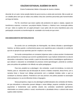 COLÉGIO ESTADUAL EUZÉBIO DA MOTA                                          282

                        Ensino Fundamental, Médio e Educação de Jovens e Adultos


discordar de um autor, tomar posição diante do que já ocorreu e ainda está ocorrendo. Não se pode ser
um cidadão pleno sem que se realize uma análise crítica dos caminhos percorridos pelo homem/mulher
ao longo da história.

               Por fim, reconhecer que esses sujeitos são produtores de signos e utopias, capazes de
transformar a natureza e escrever sua própria História. Portanto, a História é uma construção coletiva
em que todos os sujeitos tem um papel principal e suas ações são de suma importância para uma
participação consciente na transformação da sociedade e do mundo em que vivem.




ENCAMINHAMENTOS METODOLÓGICOS




               De acordo com as contribuições da historiografia, nas últimas décadas a aprendizagem
   histórica se efetiva quando o conhecimento passa a ser experiência para o educando no sentido de
   que ele se aproprie do que aprendeu para ler e explicar o seu mundo.

               No mundo contemporâneo um constante (re)pensar sobre a cultura escolar é fundamental
   para acompanhar as mudanças que ocorrem quotidianamente e que implicam diretamente na vida de
   educandos e educadores. Nesse sentido, a partir de discussões teórico-metodológicas significativas e
   que colocam o educando na centralidade do processo ensino-aprendizagem, pretende-se contribuir
   para uma prática de qualidade e de reflexão nas ações pedagógicas.

               Para isso, propõem-se a abordagem dos conteúdos a partir de temáticas, no ensino de
   História, para os educandos (as) da Educação de Jovens e Adultos rompendo, dessa forma, com a
   narrativa linear e factual num diálogo permanente com a realidade imediata sobre a qual se
   constituem os diversos saberes. Pretende-se com isso priorizar uma prática pautada na associação
   ensino-pesquisa e no uso de diferentes fontes e linguagens.

               Nessa perspectiva, exige-se uma abordagem problematizadora dos conteúdos de História,
   em que educadores e educandos possam dialogar e nesse diálogo, propiciar condições de pensar,
   argumentar e fundamentar suas opiniões através dos conteúdos socialmente significativos
   relacionados ao contexto político e social, reconhecendo a pluralidade étnica e cultural onde esses
   sujeitos estão inseridos.
 