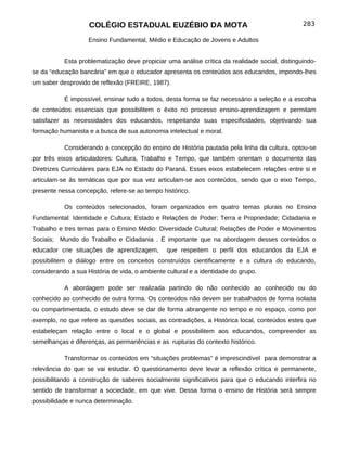 COLÉGIO ESTADUAL EUZÉBIO DA MOTA                                            283

                    Ensino Fundamental, Médio e Educação de Jovens e Adultos


           Esta problematização deve propiciar uma análise crítica da realidade social, distinguindo-
se da “educação bancária” em que o educador apresenta os conteúdos aos educandos, impondo-lhes
um saber desprovido de reflexão (FREIRE, 1987).

           É impossível, ensinar tudo a todos, desta forma se faz necessário a seleção e a escolha
de conteúdos essenciais que possibilitem o êxito no processo ensino-aprendizagem e permitam
satisfazer as necessidades dos educandos, respeitando suas especificidades, objetivando sua
formação humanista e a busca de sua autonomia intelectual e moral.

           Considerando a concepção do ensino de História pautada pela linha da cultura, optou-se
por três eixos articuladores: Cultura, Trabalho e Tempo, que também orientam o documento das
Diretrizes Curriculares para EJA no Estado do Paraná. Esses eixos estabelecem relações entre si e
articulam-se às temáticas que por sua vez articulam-se aos conteúdos, sendo que o eixo Tempo,
presente nessa concepção, refere-se ao tempo histórico.

           Os conteúdos selecionados, foram organizados em quatro temas plurais no Ensino
Fundamental: Identidade e Cultura; Estado e Relações de Poder; Terra e Propriedade; Cidadania e
Trabalho e tres temas para o Ensino Médio: Diversidade Cultural; Relações de Poder e Movimentos
Sociais; Mundo do Trabalho e Cidadania . É importante que na abordagem desses conteúdos o
educador crie situações de aprendizagem,        que respeitem o perfil dos educandos da EJA e
possibilitem o diálogo entre os conceitos construídos cientificamente e a cultura do educando,
considerando a sua História de vida, o ambiente cultural e a identidade do grupo.

           A abordagem pode ser realizada partindo do não conhecido ao conhecido ou do
conhecido ao conhecido de outra forma. Os conteúdos não devem ser trabalhados de forma isolada
ou compartimentada, o estudo deve se dar de forma abrangente no tempo e no espaço, como por
exemplo, no que refere as questões sociais, as contradições, a Histórica local, conteúdos estes que
estabeleçam relação entre o local e o global e possibilitem aos educandos, compreender as
semelhanças e diferenças, as permanências e as rupturas do contexto histórico.

           Transformar os conteúdos em “situações problemas” é imprescindível para demonstrar a
relevância do que se vai estudar. O questionamento deve levar a reflexão crítica e permanente,
possibilitando a construção de saberes socialmente significativos para que o educando interfira no
sentido de transformar a sociedade, em que vive. Dessa forma o ensino de História será sempre
possibilidade e nunca determinação.
 