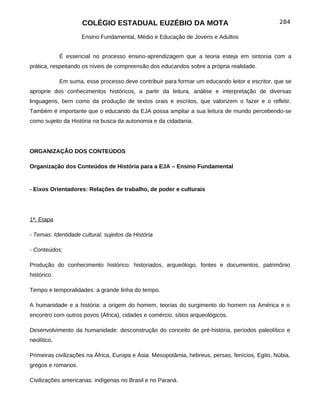 COLÉGIO ESTADUAL EUZÉBIO DA MOTA                                            284

                     Ensino Fundamental, Médio e Educação de Jovens e Adultos


             É essencial no processo ensino-aprendizagem que a teoria esteja em sintonia com a
prática, respeitando os níveis de compreensão dos educandos sobre a própria realidade.

             Em suma, esse processo deve contribuir para formar um educando leitor e escritor, que se
aproprie dos conhecimentos históricos, a partir da leitura, análise e interpretação de diversas
linguagens, bem como da produção de textos orais e escritos, que valorizem o fazer e o refletir.
Também é importante que o educando da EJA possa ampliar a sua leitura de mundo percebendo-se
como sujeito da História na busca da autonomia e da cidadania.




ORGANIZAÇÃO DOS CONTEÚDOS

Organização dos Conteúdos de História para a EJA – Ensino Fundamental


- Eixos Orientadores: Relações de trabalho, de poder e culturais




1ª. Etapa

- Temas: Identidade cultural, sujeitos da História

- Conteúdos:

Produção do conhecimento histórico: historiados, arqueólogo, fontes e documentos, patrimônio
histórico.

Tempo e temporalidades: a grande linha do tempo.

A humanidade e a história: a origem do homem, teorias do surgimento do homem na América e o
encontro com outros povos (África), cidades e comércio, sítios arqueológicos.

Desenvolvimento da humanidade: desconstrução do conceito de pré-história, períodos paleolítico e
neolítico.

Primeiras civilizações na África, Europa e Ásia: Mesopotâmia, hebreus, persas, fenícios, Egito, Núbia,
gregos e romanos.

Civilizações americanas: indígenas no Brasil e no Paraná.
 