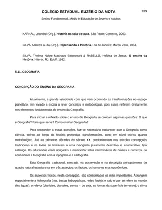 COLÉGIO ESTADUAL EUZÉBIO DA MOTA                                               289

                    Ensino Fundamental, Médio e Educação de Jovens e Adultos




     KARNAL, Leandro (Org.). História na sala de aula. São Paulo: Contexto, 2003.


     SILVA, Marcos A. da (Org.). Repensando a história. Rio de Janeiro: Marco Zero, 1984.


     SILVA, Thelma Nobre Machado Bittencourt & RABELLO, Heloisa de Jesus. O ensino da
     história. Niterói, RJ: Eduff, 1992.



5.11. GEOGRAFIA




CONCEPÇÃO DO ENSINO DA GEOGRAFIA



           Atualmente, a grande velocidade com que vem ocorrendo as transformações no espaço
planetário, tem levado a escola a rever conceitos e metodologias, pois esses refletem diretamente
nos elementos fundamentais do ensino da Geografia.

           Para iniciar a reflexão sobre o ensino de Geografia se colocam algumas questões: O que
é Geografia? Para que serve? Como ensinar Geografia?

           Para responder a essas questões, faz-se necessário esclarecer que a Geografia como
ciência, sofreu ao longo da história profundas transformações, tanto em nível teórico quanto
metodológico. Até as primeiras décadas do século XX, predominavam nas escolas concepções
tradicionais e os livros se limitavam a uma Geografia puramente descritiva e enumerativa, tipo
catálogo. Os educandos eram obrigados a memorizar listas intermináveis de nomes e números, ou
confundiam a Geografia com a topografia e a cartografia.

           Esta Geografia tradicional, centrada na observação e na descrição principalmente do
quadro natural estrutura-se em três aspectos: os físicos, os humanos e os econômicos.

           Os aspectos físicos, nesta concepção, são considerados os mais importantes. Abrangem
especialmente a hidrografia (rios, bacias hidrográficas, redes fluviais e tudo o que se refere ao mundo
das águas); o relevo (planícies, planaltos, serras – ou seja, as formas da superfície terrestre); o clima
 