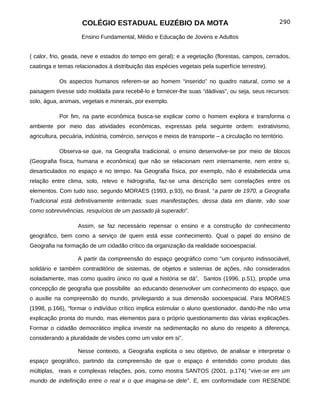 COLÉGIO ESTADUAL EUZÉBIO DA MOTA                                                 290

                     Ensino Fundamental, Médio e Educação de Jovens e Adultos


( calor, frio, geada, neve e estados do tempo em geral); e a vegetação (florestas, campos, cerrados,
caatinga e temas relacionados à distribuição das espécies vegetais pela superfície terrestre).

            Os aspectos humanos referem-se ao homem “inserido” no quadro natural, como se a
paisagem tivesse sido moldada para recebê-lo e fornecer-lhe suas “dádivas”, ou seja, seus recursos:
solo, água, animais, vegetais e minerais, por exemplo.

            Por fim, na parte econômica busca-se explicar como o homem explora e transforma o
ambiente por meio das atividades econômicas, expressas pela seguinte ordem: extrativismo,
agricultura, pecuária, indústria, comércio, serviços e meios de transporte – a circulação no território.

            Observa-se que, na Geografia tradicional, o ensino desenvolve-se por meio de blocos
(Geografia física, humana e econômica) que não se relacionam nem internamente, nem entre si,
desarticulados no espaço e no tempo. Na Geografia física, por exemplo, não é estabelecida uma
relação entre clima, solo, relevo e hidrografia, faz-se uma descrição sem correlações entre os
elementos. Com tudo isso, segundo MORAES (1993, p.93), no Brasil, “a partir de 1970, a Geografia
Tradicional está definitivamente enterrada; suas manifestações, dessa data em diante, vão soar
como sobrevivências, resquícios de um passado já superado”.

                   Assim, se faz necessário repensar o ensino e a construção do conhecimento
geográfico, bem como a serviço de quem está esse conhecimento. Qual o papel do ensino de
Geografia na formação de um cidadão crítico da organização da realidade socioespacial.

                   A partir da compreensão do espaço geográfico como “um conjunto indissociável,
solidário e também contraditório de sistemas, de objetos e sistemas de ações, não considerados
isoladamente, mas como quadro único no qual a história se dá”, Santos (1996, p.51), propõe uma
concepção de geografia que possibilite ao educando desenvolver um conhecimento do espaço, que
o auxilie na compreensão do mundo, privilegiando a sua dimensão socioespacial. Para MORAES
(1998, p.166), “formar o indivíduo crítico implica estimular o aluno questionador, dando-lhe não uma
explicação pronta do mundo, mas elementos para o próprio questionamento das várias explicações.
Formar o cidadão democrático implica investir na sedimentação no aluno do respeito à diferença,
considerando a pluralidade de visões como um valor em si”.

                   Nesse contexto, a Geografia explicita o seu objetivo, de analisar e interpretar o
espaço geográfico, partindo da compreensão de que o espaço é entendido como produto das
múltiplas, reais e complexas relações, pois, como mostra SANTOS (2001, p.174) “vive-se em um
mundo de indefinição entre o real e o que imagina-se dele”. E, em conformidade com RESENDE
 