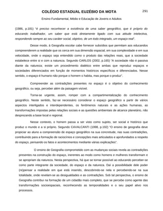 COLÉGIO ESTADUAL EUZÉBIO DA MOTA                                          291

                    Ensino Fundamental, Médio e Educação de Jovens e Adultos


(1986, p.181) “é preciso reconhecer a existência de uma saber geográfico, que é próprio do
educando trabalhador, um saber que está diretamente ligado com sua atitude intelectiva,
respondendo sempre ao seu caráter social, objetivo, de um todo integrado, um espaço real”.

           Desse modo, à Geografia escolar cabe fornecer subsídios que permitam aos educandos
compreenderem a realidade que os cerca em sua dimensão espacial, em sua complexidade e em sua
velocidade, onde o espaço seja entendido como o produto das relações reais, que a sociedade
estabelece entre si e com a natureza. Segundo CARLOS (2002, p.165) “A sociedade não é passiva
diante da natureza; existe um procedimento dialético entre ambas que reproduz espaços e
sociedades diferenciados em função de momentos históricos específicos e diferenciados. Nesse
sentido, o espaço é humano não porque o homem o habita, mas porque o produz”.

           Compreender as contradições presentes no espaço é o objetivo do conhecimento
geográfico, ou seja, perceber além da paisagem visível.

           Torna-se urgente, assim, romper com a compartimentalização do conhecimento
geográfico. Neste sentido, faz-se necessário considerar o espaço geográfico a partir de vários
aspectos interligados e interdependentes, os fenômenos naturais e as ações humanas, as
transformações impostas pelas relações sociais e as questões ambientais de alcance planetário, não
desprezando a base local e regional.

           Nesse contexto, o homem passa a ser visto como sujeito, ser social e histórico que
produz o mundo e a si próprio. Segundo CAVALCANTI (1998, p.192) “O ensino de geografia deve
propiciar ao aluno a compreensão de espaço geográfico na sua concretude, nas suas contradições,
contribuindo para a formação de raciocínios e concepções mais articulados e aprofundados a respeito
do espaço, pensando os fatos e acontecimentos mediante várias explicações”.

               O ensino de Geografia comprometido com as mudanças sociais revela as contradições
  presentes na construção do espaço, inerentes ao modo como homens e mulheres transformam e
  se apropriam da natureza. Nesta perspectiva, há que se tornar possível ao educando perceber-se
  como parte integrante da sociedade, do espaço e da natureza. Daí a possibilidade dele poder
  (re)pensar a realidade em que está inserido, descobrindo-se nela e percebendo-se na sua
  totalidade, onde revelam-se as desigualdades e as contradições. Sob tal perspectiva, o ensino de
  Geografia contribui na formação de um cidadão mais completo, que se percebe como agente das
  transformações socioespaciais, reconhecendo as temporalidades e o seu papel ativo nos
  processos.
 