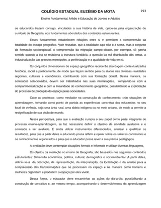COLÉGIO ESTADUAL EUZÉBIO DA MOTA                                             293

                    Ensino Fundamental, Médio e Educação de Jovens e Adultos


os educandos trazem consigo, vinculados a sua história de vida, optou-se pela organização do
currículo de Geografia, nos fundamentos abordados dos conteúdos estruturantes.

           Esses fundamentos estabelecem relações entre si e permitem a compreensão da
totalidade do espaço geográfico. Vale ressaltar, que a totalidade aqui não é a soma, mas o conjunto
da formação socioespacial. A compreensão da migração campo-cidade, por exemplo, só ganha
sentido quando a ela se relaciona a estrutura fundiária, a questão da má distribuição das terras, a
industrialização das grandes metrópoles, a periferização e a qualidade de vida em si.

           Os conjuntos dimensionais do espaço geográfico receberão abordagem contextualizadas
histórica, social e políticamente, de modo que façam sentido para os alunos nas diversas realidades
regionais, culturais e econômicas, contribuindo com sua formação cidadã. Dessa maneira, os
conteúdos selecionados, devem ser trabalhados nas suas interrelações,           rompendo-se com a
compartimentalização e com a linearidade do conhecimento geográfico, possibilitando a explicitação
do processo de produção do espaço pelas sociedades.

           Cabe ao professor, como mediador na construção do conhecimento, criar situações de
aprendizagem, tomando como ponto de partida as experiências concretas dos educandos no seu
local de vivência, seja uma área rural, uma aldeia indígena ou no meio urbano, de modo a permitir a
resignificação de sua visão de mundo.

           Nessa perspectiva, para que a avaliação cumpra o seu papel como parte integrante do
processo ensino-aprendizagem, se faz necessário definir o objetivo da atividade avaliativa e o
conteúdo a ser avaliado. E ainda utilizar instrumentos diferenciados, analisar e qualificar os
resultados, para que a partir deles o educando possa refletir e opinar sobre os saberes construídos e
os conhecimentos organizados e para que o educador possa rever a sua prática pedagógica.

           A avaliação deve contemplar situações formais e informais e utilizar diversas linguagens.

           Os objetos da avaliação no ensino de Geografia, são baseados nos seguintes conteúdos
estruturantes: Dimensão econômica, política, cultural, demográfica e socioambiental. A partir deles,
utilizar-se-á da descrição, da representação, da interpretação, da localização e da análise para a
compreensão das transformações que se processam no espaço e na maneira como homens e
mulheres organizam e produzem o espaço por eles vivido.

           Dessa forma, o educador deve encaminhar as ações do dia-a-dia, possibilitando a
construção de conceitos e, ao mesmo tempo, acompanhando o desenvolvimento da aprendizagem
 