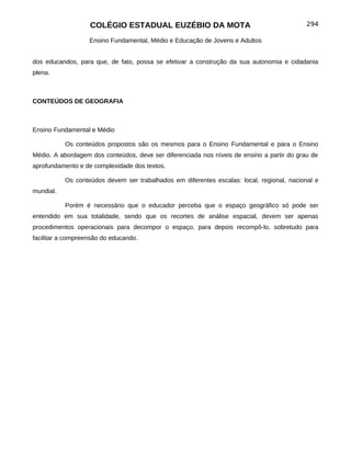 COLÉGIO ESTADUAL EUZÉBIO DA MOTA                                         294

                   Ensino Fundamental, Médio e Educação de Jovens e Adultos


dos educandos, para que, de fato, possa se efetivar a construção da sua autonomia e cidadania
plena.



CONTEÚDOS DE GEOGRAFIA



Ensino Fundamental e Médio

           Os conteúdos propostos são os mesmos para o Ensino Fundamental e para o Ensino
Médio. A abordagem dos conteúdos, deve ser diferenciada nos níveis de ensino a partir do grau de
aprofundamento e de complexidade dos textos.

           Os conteúdos devem ser trabalhados em diferentes escalas: local, regional, nacional e
mundial.

           Porém é necessário que o educador perceba que o espaço geográfico só pode ser
entendido em sua totalidade, sendo que os recortes de análise espacial, devem ser apenas
procedimentos operacionais para decompor o espaço, para depois recompô-lo, sobretudo para
facilitar a compreensão do educando.
 