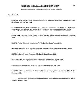 COLÉGIO ESTADUAL EUZÉBIO DA MOTA                                         296

                 Ensino Fundamental, Médio e Educação de Jovens e Adultos


REFERÊNCIAS


    CARLOS, Ana Fani A. A Geografia brasileira hoje: Algumas reflexões. São Paulo: Terra
    Livre/AGB, vol. 1, nº 18, 2002.


    CASTROGIOVANNI, Antonio Carlos, (org.) Geografia em sala de aula: Práticas e Reflexões.
    Porto Alegre, RS: Editora da Universidade Federal do Rio Grande do Sul/AGB, 1999.


    CAVALCANTI, L.S. Geografia: escola e construção de conhecimentos. Campinas: Papirus,
    1998.


    FREIRE, Paulo. Educação e Mudança. Rio de Janeiro: Paz e Terra, 1983.


    MORAES, Antonio C R. Geografia: Pequena História Crítica. São Paulo: Hucitec, 1993.


    MOREIRA, Ruy. O que é Geografia. São Paulo: Brasiliense, 1981.


    RESENDE, M.S. A Geografia do aluno trabalhador. São Paulo: Loyola, 1986.


    RODRIGUES, Neidson. Por uma nova escola. São Paulo: Cortez, 1987.


    SANTOS, Milton. A Natureza do Espaço: técnica e tempo, razão e emoção. São Paulo:
    Hucitec, 1996.


    _______ Por uma outra globalização: do pensamento único à consciência universal. Rio de
    Janeiro: Record, 2001.
 