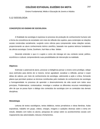 COLÉGIO ESTADUAL EUZÉBIO DA MOTA                                               297

                    Ensino Fundamental, Médio e Educação de Jovens e Adultos


5.12 SOCIOLOGIA



CONCEPÇÃO DO ENSINO DE SOCIOLOGIA



       A finalidade da sociologia é expressa no processo de produção do conhecimento humano sob
a forma da consciência da sociedade com meio de reflexão dos sujeitos, para contemplar as relações
sociais construídas socialmente, surgindo como ciência para compreender estas relações sociais,
proporcionando ao aluno conhecimento teórico científico, baseado nos quatros teóricos fundadores
da ciência sociologia: Comte, Durkheim, Karl Marx e Max Weber.

       Devendo entender o que é o sujeito e como ele interage em seu contexto social, político,
econômico e cultural, compreendendo suas possibilidades de intervenção na realidade.



Objetivos

       Estimular o potencial do aluno, provocar a inteligência pensar o ensino como privilégio, velejar
seus estímulos para dentro de si mesmo, tornar agradável, socializar a reflexão, pensar e expor
idéias de valores, por meio do conhecimento da sociologia, valorizando a ação e crítica, formando
pilares que permitam praticar as técnicas contribuídas pelo mediador do conhecimento da sociologia
a homogeneidade no processo de aprender o desenvolvimento da vida social com todos seus
princípios. Problematizar, contextualizar, investigar e analisar os diferentes recursos metodológicos
afim de que se possa fazer o diálogo dos conteúdos da sociologia com os conteúdos das demais
disciplinas.




Metodologia

       Leituras de textos sociológicos, textos didáticos, textos jornalísticos e obras literárias. Aulas
expositivas, trabalho em grupo, vídeos, charges, imagens e audições diversas sobre o tema em
estudo, debates com todos os alunos, pesquisas de campo sobre os acontecimentos sociais com
mapeamento das adversidades, leituras e fichamentos.
 