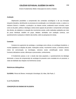 COLÉGIO ESTADUAL EUZÉBIO DA MOTA                                                 298

                    Ensino Fundamental, Médio e Educação de Jovens e Adultos




Avaliação

        Objetivando possibilitar a compreensão dos conteúdos sociológicos e de sua formação
enquanto disciplina, identificando os processos de socialização e as instituições sociais, a cultura e a
Indústria Cultural, o trabalho, a produção e as classes sociais, analisando esses conceitos, assim
como os de poder, política e ideologia e ainda sendo capazes de perceber e compreender a formação
dos direitos, da cidadania e a atuação dos movimentos sociais, serão realizadas avaliações por meio
de prova individual, trabalho em grupo, debates, atividades com avaliação continua, com
questionamento e pesquisa e relatório das tarefas, sobre as pesquisas de campo.



Conteúdo

        Contexto do surgimento da sociologia, a sociologia como ciência, os sociólogos brasileiros, o
mundo capitalista as relações de poder, instituições sociais, movimentos sociais, a indústria cultural,
meios    de   comunicação,    as   tecnologias,   estrutura   social,   estratificação   social,   direitos
humanos,indicadores sociais, diferenças e preconceitos, conhecimento.

        O fundamento passou a ser o estudo das lutas populares, o questionamento da ideologia
dominante, a busca da compreensão da sociologia do presente como resultado de um processo, a
visão da totalidade das relações nos fenômenos sociais



Referências bibliográficas



OLIVEIRA, Pérsio de Oliveira. Introdução à Sociologia, Ed. Atlas, São Paulo, 2




5.13 FILOSOFIA


CONCEPÇÃO DO ENSINO DE FILOSOFIA
 